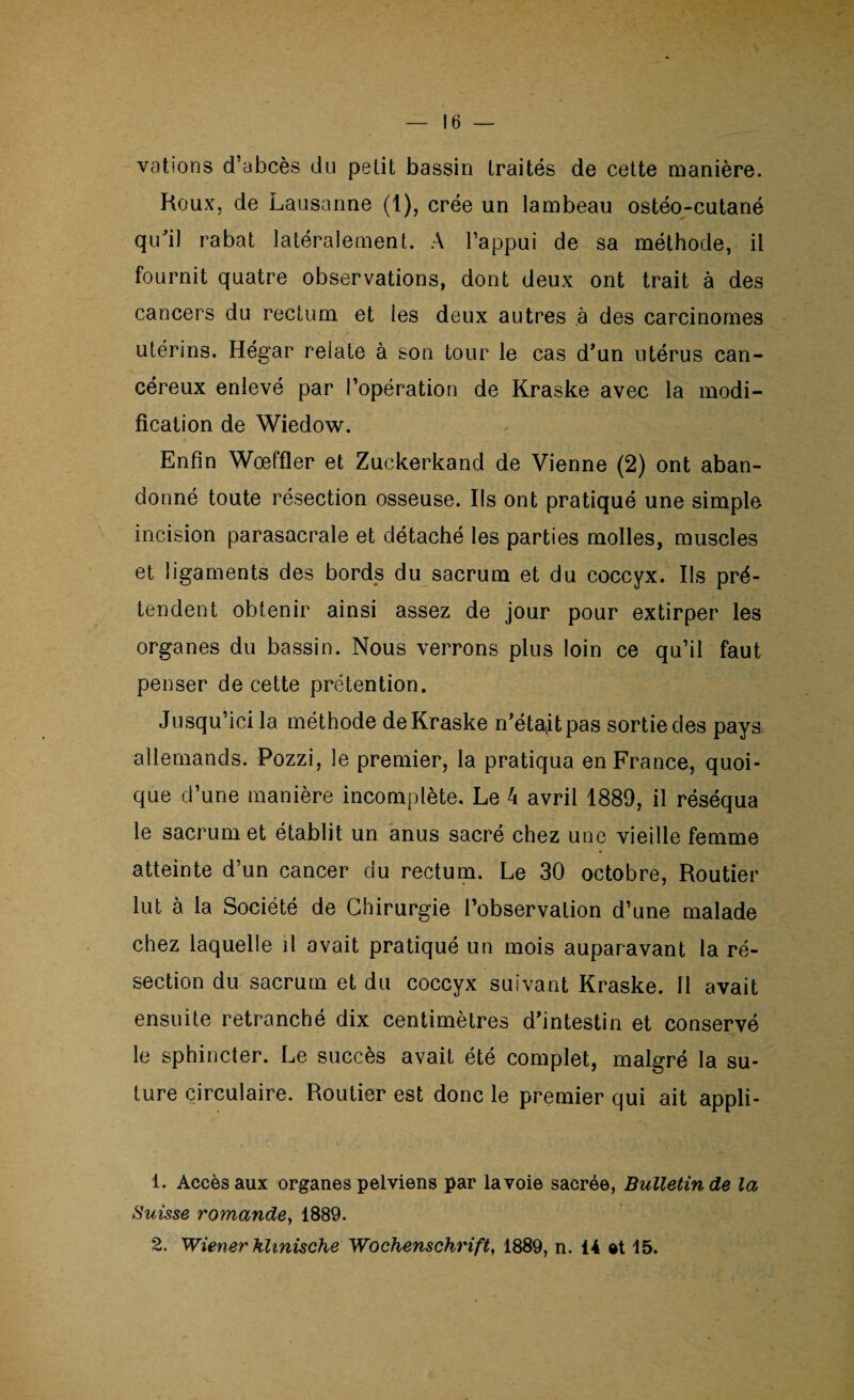 vations d’abcès du petit bassin traités de cette manière. Roux, de Lausanne (1), crée un lambeau ostéo-cutané qu'il rabat latéralement. A l’appui de sa méthode, il fournit quatre observations, dont deux ont trait à des cancers du rectum et les deux autres ,à des carcinomes utérins. Hégar relate à son tour le cas d’un utérus can¬ céreux enlevé par l’opération de Kraske avec la modi¬ fication de Wiedow. Enfin Wœffler et Zuckerkand de Vienne (2) ont aban¬ donné toute résection osseuse. Ils ont pratiqué une simple incision parasacrale et détaché les parties molles, muscles et ligaments des bords du sacrum et du coccyx. Ils pré¬ tendent obtenir ainsi assez de jour pour extirper les organes du bassin. Nous verrons plus loin ce qu’il faut penser de cette prétention. Jusqu’ici la méthode de Kraske n’étajtpas sortie des paya allemands. Pozzi, le premier, la pratiqua en France, quoi¬ que d’une manière incomplète. Le 4 avril 1889, il réséqua le sacrum et établit un anus sacré chez une vieille femme atteinte d’un cancer du rectum. Le 30 octobre, Routier lut à la Société de Chirurgie l’observation d’une malade chez laquelle il avait pratiqué un mois auparavant la ré¬ section du sacrum et du coccyx suivant Kraske. 11 avait ensuite retranché dix centimètres d’intestin et conservé le sphincter. Le succès avait été complet, malgré la su¬ ture circulaire. Routier est donc le premier qui ait appli- 1. Accès aux organes pelviens par la voie sacrée, Bulletin de la Suisse romande, 1889. 2. Wiener hhnische Wochenschrift, 1889, n. 14 15.