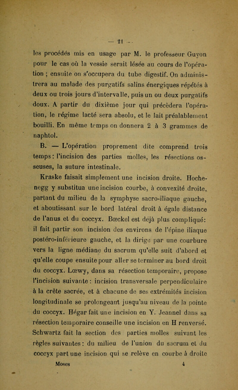 pour le cas où la vessie serait lésée au cours de l'opéra¬ tion ; ensuite on s'occupera du tube digestif. On adminis¬ trera au malade des purgatifs salins énergiques répétés à deux ou trois jours d’intervalle, puis un ou deux purgatifs doux. A partir du dixième jour qui précédera l’opéra¬ tion, le régime lacté sera absolu, et le lait préalablement bouilli. En même temps on donnera 2 à 3 grammes de naphtol. B. — L'opération proprement dite comprend trois temps : l’incision des parties molles, les résections os¬ seuses, la suture intestinale. Kraske faisait simplement une incision droite. Hoche- negg y substitua une incision courbe, à convexité droite, partant du milieu de la symphyse sacro-iliaque gauche, et aboutissant sur le bord latéral droit à égale distance de l’anus et du coccyx. Bœckel est déjà plus compliqué: il fait partir son incision des environs de l’épine iliaque postéro-inférieure gauche, et la dirige par une courbure vers la ligne médiane du sacrum qu’elle suit d’abord et qu’elle coupe ensuite pour aller se terminer au bord droit du coccyx. Lœwy, dans sa résection temporaire, propose l'incision suivante: incision transversale perpendiculaire à la crête sacrée, et à chacune de ses extrémités incision longitudinale se prolongeant jusqu’au niveau de la pointe du coccyx. Hégar fait une incision en Y. Jeannel dans sa résection temporaire conseille une incision en H renversé. Schwartz fait la section des parties molles suivant les règles suivantes : du milieu de l’union du sacrum et du coccyx part une incision qui se relève en courbe à droite Moses 4