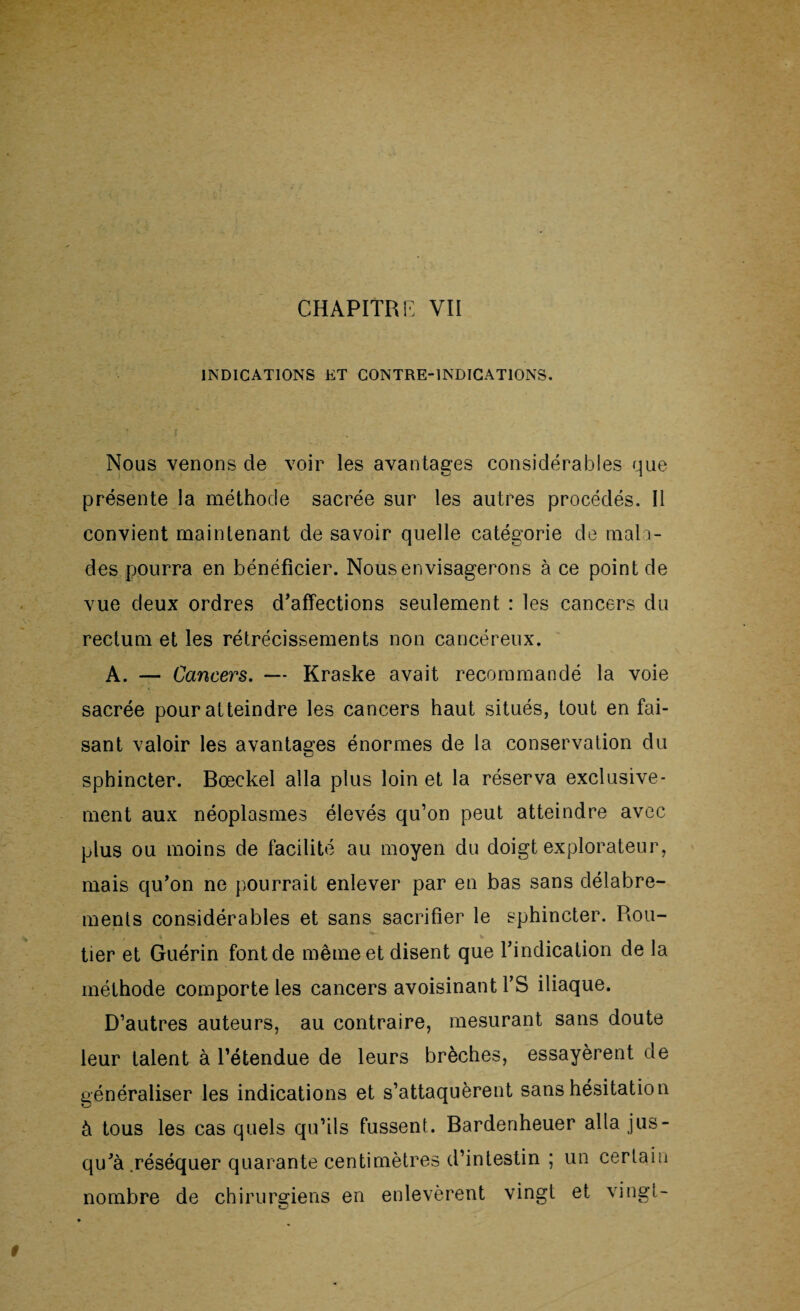 INDICATIONS ET CONTRE-INDICATIONS. Nous venons de voir les avantages considérables que présente la méthode sacrée sur les autres procédés. Il convient maintenant de savoir quelle catégorie de mala¬ des pourra en bénéficier. Nous envisagerons à ce point de vue deux ordres d’affections seulement : les cancers du rectum et les rétrécissements non cancéreux. A. — Cancers. — Kraske avait recommandé la voie sacrée pour atteindre les cancers haut situés, tout en fai¬ sant valoir les avantages énormes de la conservation du sphincter. Bœckel alla plus loin et la réserva exclusive¬ ment aux néoplasmes élevés qu’on peut atteindre avec plus ou moins de facilité au moyen du doigt explorateur, mais qu’on ne pourrait enlever par en bas sans délabre¬ ments considérables et sans sacrifier le sphincter. Rou¬ tier et Guérin font de même et disent que l’indication de la méthode comporte les cancers avoisinant l’S iliaque. D’autres auteurs, au contraire, mesurant sans doute leur talent à l’étendue de leurs brèches, essayèrent de généraliser les indications et s’attaquèrent sans hésitation à tous les cas quels qu’ils fussent. Bardenheuer alla jus¬ qu’à .réséquer quarante centimètres d’intestin ; un certain nombre de chirurgiens en enlevèrent vingt et vingt-