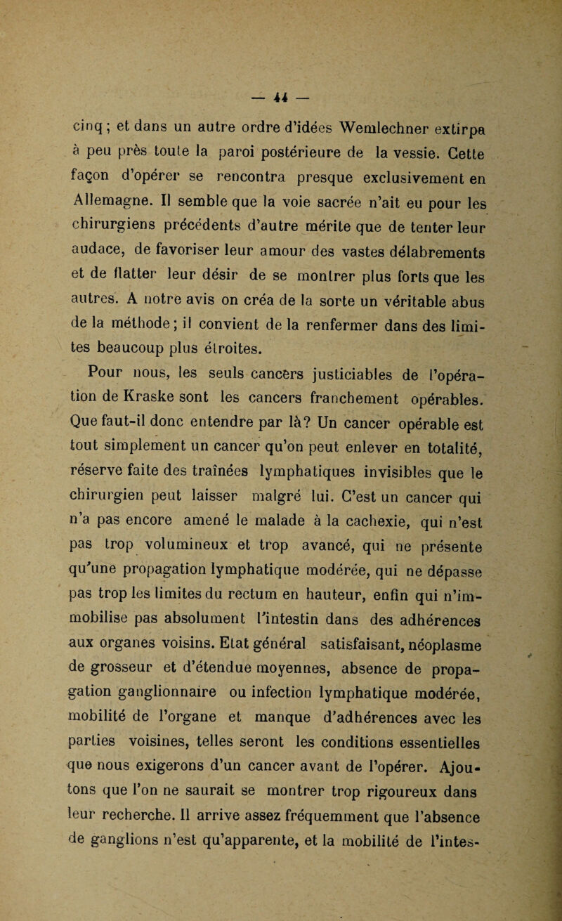 cinq ; et dans un autre ordre d’idées Wemlechner extirpa à peu près toute la paroi postérieure de la vessie. Cette façon d’opérer se rencontra presque exclusivement en Allemagne. Il semble que la voie sacrée n’ait eu pour les chirurgiens précédents d’autre mérite que de tenter leur audace, de favoriser leur amour des vastes délabrements et de flatter leur désir de se montrer plus forts que les autres. A notre avis on créa de la sorte un véritable abus de la méthode; il convient de la renfermer dans des limi¬ tes beaucoup plus étroites. Pour nous, les seuls cancers justiciables de l’opéra¬ tion de Kraske sont les cancers franchement opérables. Que faut-il donc entendre par là? Un cancer opérable est tout simplement un cancer qu’on peut enlever en totalité, réserve faite des traînées lymphatiques invisibles que le chirurgien peut laisser malgré lui. C’est un cancer qui n’a pas encore amené le malade à la cachexie, qui n’est pas trop volumineux et trop avancé, qui ne présente qu'une propagation lymphatique modérée, qui ne dépasse pas trop les limites du rectum en hauteur, enfin qui n’im¬ mobilise pas absolument l'intestin dans des adhérences aux organes voisins. Etat général satisfaisant, néoplasme de grosseur et d’étendue moyennes, absence de propa¬ gation ganglionnaire ou infection lymphatique modérée, mobilité de l’organe et manque d’adhérences avec les parties voisines, telles seront les conditions essentielles que nous exigerons d’un cancer avant de l’opérer. Ajou¬ tons que l’on ne saurait se montrer trop rigoureux dans leur recherche. 11 arrive assez fréquemment que l’absence de ganglions n’est qu’apparente, et la mobilité de Tintes-