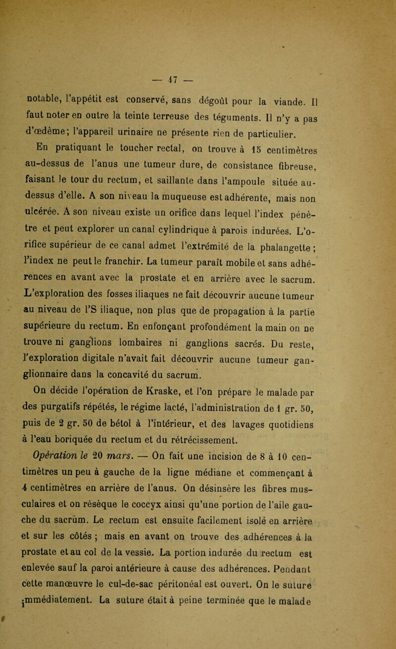 faut noter en outre la teinte terreuse des téguments. Il n’y a pas d’œdème; l’appareil urinaire ne présente rien de particulier. En pratiquant le toucher rectal, on trouve à 15 centimètres au-dessus de l’anus une tumeur dure, de consistance fibreuse, faisant le tour du rectum, et saillante dans l’ampoule située au- dessus d’elle. A son niveau la muqueuse est adhérente, mais non ulcérée. A son niveau existe un orifice dans lequel l’index pénè¬ tre et peut explorer un canal cylindrique à parois indurées. L’o¬ rifice supérieur de ce canal admet l’extrémité de la phalangette ; l’index ne peut le franchir. La tumeur paraît mobile et sans adhé¬ rences en avant avec la prostate et en arrière avec le sacrum. L’exploration des fosses iliaques ne fait découvrir aucune tumeur au niveau de l’S iliaque, non plus que de propagation à la partie supérieure du rectum. En enfonçant profondément la main on ne trouve ni ganglions lombaires ni ganglions sacrés. Du reste, l’exploration digitale n’avait fait découvrir aucune tumeur gan¬ glionnaire dans la concavité du sacrum. On décide l’opération de Kraske, et l’on prépare le malade par des purgatifs répétés, le régime lacté, l’administration de 1 gr. 50, puis de 2 gr. 50 de bétol à l’intérieur, et des lavages quotidiens à l’eau boriquée du rectum et du rétrécissement. Opération le 20 mars. — On fait une incision de 8 à 10 cen¬ timètres un peu à gauche de la ligne médiane et commençant à 4 centimètres en arrière de l’anus. On désinsère les fibres mus- culaires et on résèque le coccyx ainsi qu’une portion de l’aile gau¬ che du sacrum. Le rectum est ensuite facilement isolé en arrière et sur les côtés ; mais en avant on trouve des adhérences à la prostate et au col de la vessie. La portion indurée du rectum est enlevée sauf la paroi antérieure à cause des adhérences. Pendant cette manœuvre le cul-de-sac péritonéal est ouvert. On le suture ♦mmédiatement. La suture était à peine terminée que le malade