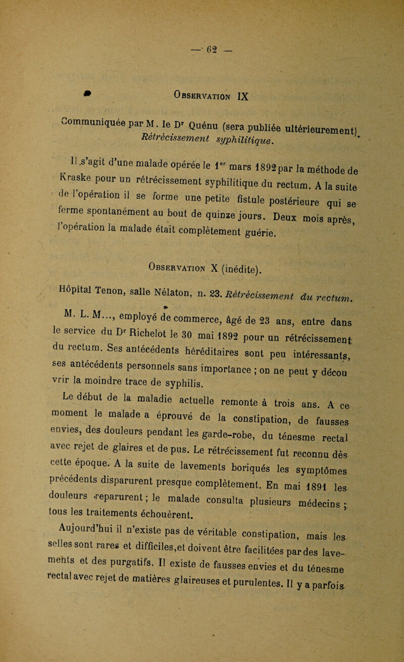 Communiquée par M. le D- Quénu (sera publiée ultérieurement) Retrecissement syphilitique. II.s’agit d’une malade opérée le 1 mars 1892 par la méthode de Kraske pour un rétrécissement syphilitique du rectum. A la suite de l’opération il se forme une petite fistule postérieure qui se terme spontanément au bout de quinze jours. Deux mois après l’opération la malade était complètement guérie. Observation X (inédite). Hôpital Tenon, salle Nélaton, n. 23. Rétrécissement du rectum. » M- L. M..., employé de commerce, âgé de 23 ans, entre dans le service du Dr Richelot le 30 mai 1892 pour un rétrécissement du rectum. Ses antécédents héréditaires sont peu intéressants, ses antécédents personnels sans importance ; on ne peut y décou vrir la moindre trace de syphilis. Le début de la maladie actuelle remonte à trois ans. A ce moment le malade a éprouvé de la constipation, de fausses envies, des douleurs pendant les garde-robe, du ténesme rectal avec rejet de glaires et de pus. Le rétrécissement fut reconnu dès cette époque. A la suite de lavements boriqués les symptômes précédents disparurent presque complètement. En mai 1891 les douleurs -reparurent ; le malade consulta plusieurs médecins • tous les traitements échouèrent. Aujourd’hui il n’existe pas de véritable constipation, mais les selles sont rares et difficiles,et doivent être facilitées par des lave¬ ments et des purgatifs. Il existe de fausses envies et du ténesme rectal avec rejet de matières glaireuses et purulentes. Il y a parfois