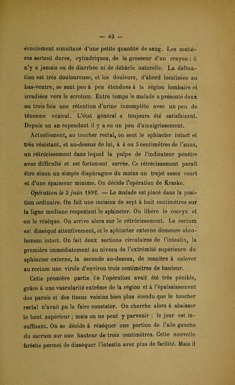 — b3 écoulement simultané d’une petite quantité de sang. Les matiè¬ res sortent dures, cylindriques, de la grosseur d’un crayon : il n’y a jamais eu de diarrhée ni de débâcle naturelle. La déféca¬ tion est très douloureuse, et les douleurs, d’abord localisées au bas-ventre, se sont peu à peu étendues à la région lombaire et irradiées vers le scrotum. Entre temps le malade a présenté deux ou trois fois une rétention d’urine incomplète avec un peu de ténesme vésical. L’état général a toujours été satisfaisant. Depuis un an cependant il y a eu un peu d’amaigrissement. Actuellement, au toucher rectal, on sent le sphincter intact et très résistant, et au-dessus de lui, à 4 ou 5 centimètres de l’anus, un rétrécissement dans lequel la pulpe de l’indicateur pénètre avec difficulté et est fortement serrée. Ce rétrécissement paraît être sinon un simple diaphragme du moins un trajet assez court et d’une épaisseur minime. On décide l’opération de Kraske. Opération le 3 juin 1892. — Le malade est placé dans la posi¬ tion ordinaire. On fait une incision de sept à huit centimètres sur la ligne médiane respectant le sphincter. On libère le coccyx et on le résèque. On arrive alors sur le rétrécissement. Le rectum est disséqué attentivement, et le sphincter externe demeure abso¬ lument intact. On fait deux sections circulaires de l’intestin, la première immédiatement au niveau de l’extrémité supérieure du sphincter externe, la seconde au-dessus, de manière à enlever au rectum une virole d’environ trois centimètres de hauteur. Cette première partie Ve l’opération avait été très pénible, grâce à une vascularité extrême de la région et à l’épaississement des parois et des tissus voisins bien plus étendu que le toucher rectal n’avait pu le faire constater. On cherche alors à abaisser le bout supérieur ; mais on ne peut y parvenir : le jour est in¬ suffisant. On se décide à réséquer une portion de l’aile gauche du sacrum sur une hauteur de trois centimètres. Cette nouvelle brèche permet de disséquer l’intestin avec plus de facilité. Mais il