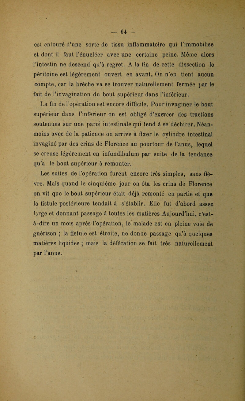 est entouré d’une sorte de tissu inflammatoire qui l’immobilise et dont il faut l’énueléer avec une certaine peine. Même alors l’intestin ne descend qu’à regret. A la fin de cette dissection le péritoine est légèrement ouvert en avant. On n’en tient aucun compte, car la brèche va se trouver naturellement fermée par le fait de l’invagination du bout supérieur dans l’inférieur. La fin de l’opération est encore difficile. Pour invaginer le bout supérieur dans l’inférieur on est obligé d’exerrcer des tractions soutenues sur une paroi intestinale qui tend à se déchirer. Néan¬ moins avec de la patience on arrive à fixer le cylindre intestinal invaginé par des crins de Florence au pourtour de l’anus, lequel se creuse légèrement en infundibulum par suite de la tendance qu’a le bout supérieur à remonter. Les suites de l’opération furent encore très simples, sans fiè¬ vre. Mais quand le cinquième jour on ôta les crins de Florence on vit que le bout supérieur était déjà remonté en partie et que la fistule postérieure tendait à s’établir. Elle fut d’abord assez large et donnant passage à toutes les matières.Aujourd’hui, c’est- à-dire un mois après l’opération, le malade est en pleine voie de guérison ; la Fistule est étroite, ne donne passage qu’à quelques matières liquides ; mais la défécation se fait très naturellement par l’anus.