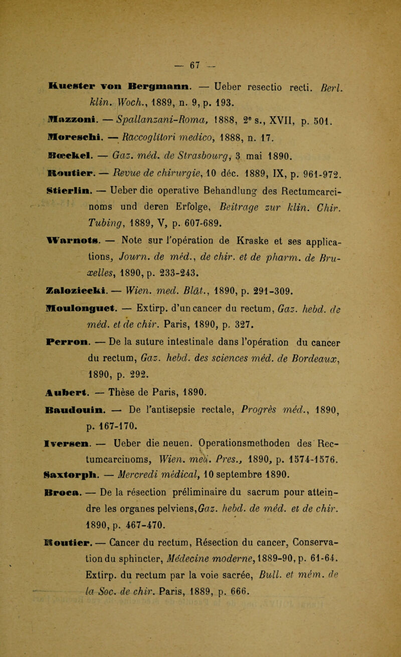 Kuester von Bergmann. — Ueber resectio recti. Berl. klin. Woch., 1889, n. 9, p. 193. JVIazzoni.—Spcillanzani-Roma, 1888, 2e s., XVII, p. 501. Ifloresclii. — Raccoglitori medico, 1888, n. 17. Rœcltel. — Gaz. méd. de Strasbourg, 3 mai 1890. Routier. — Revue de chirurgie, 10 déc. 1889, IX, p. 961-972. Stierlin. — Ueber die operative Behandlung des Rectumcarci- noms und deren Erfolge, Beitrage zur klin. Chir. Tubing, 1889, V, p. 607-689. Warnots. — Note sur l'opération de Kraske et ses applica¬ tions, Journ. de méd., de chir. et de pharm. de Bru¬ xelles, 1890, p. 233-243. Zalozieclti.— Wien. med. Blât., 1890, p. 291-309. Moulonguet. — Extirp. d’un cancer du rectum, Gaz. hebd. de méd. et de chir. Paris, 1890, p. 327. Perron. — De la suture intestinale dans l’opération du cancer du rectum, Gaz. hebd. des sciences méd. de Bordeaux, 1890, p. 292. Aubert. — Thèse de Paris, 1890. Baudouin. — De l’antisepsie rectale, Progrès méd., 1890, p. 167-170. Iversen.— Ueber die neuen. Operationsmethoden des Rec- tumcarcinoms, Wien. me§. Près., 1890, p. 1574-1576. Saxtorpli. — Mercredi médical, 10 septembre 1890. Broca. — De la résection préliminaire du sacrum pour attein¬ dre les organes pelviens,Gaz. hebd. de méd. et de chir. * 1890, p. 467-470. Routier.— Cancer du rectum, Résection du cancer, Conserva¬ tion du sphincter, Médecine moderne, 1889-90, p. 61-64. Extirp. du rectum par la voie sacrée, Bull, et mém. de la Soc. de chir. Paris, 1889, p. 666.