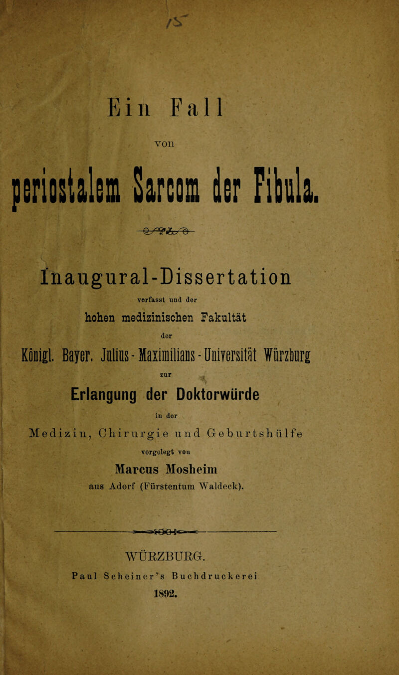 von periostalem Sareom der Fibula Inaugur al-Dissertation verfasst und der * *» hohen medizinischen Fakultät der Köoigl. Bayer. Julius - Maximilians - Universität Wiirziri zur '*> Erlangung der Doktorwürde in der Medizin, Chirurgie und Geburtshülfe vorgelegt von Marcus Mosheim aus Adorf (Fürstentum Waldeck). -3—r-aKK3 - WÜRZBURG. Paul Scheine r ’ s Buchdruckerei 1892.