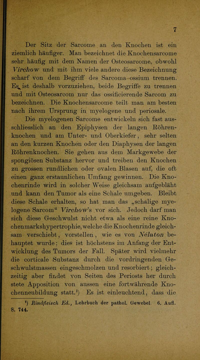 Der Sitz der Sarcome an den Knochen ist ein ziemlich häufiger. Man bezeichnet die Knochensarcome sehr häufig mit dem Namen der Osteosarcome, obwohl Virchow und mit ihm viele andere diese Bezeichnung scharf von dem Begriff des Sarcoma ossium trennen. E^ist deshalb vorzuziehen, beide Begriffe zu trennen und mit Osteosarcom nur das ossificierende Sarcom zu bezeichnen. Die Knochensarcome teilt man am besten nach ihrem Ursprung in myelogene und periosale. Die myelogenen Sarcome entwickeln sich fast aus¬ schliesslich an den Epiphysen der langen Böhren¬ knochen und am Unter- und Oberkiefer, sehr selten an den kurzen Knochen oder den Diaphysen der langen Röhrenknochen. Sie gehen aus dem Markgewebe der spongiösen Substanz hervor und treiben den Knochen zu grossen rundlichen oder ovalen Blasen auf, die oft einen ganz erstaunlichen Umfang gewinnen. Die Kno¬ chenrinde wird in solcher Weise gleichsam aufgebläht und kann den Tumor als eine Schale umgeben. Bleibt diese Schale erhalten, so hat man das „schalige mye¬ logene Sarcom“ Virchow’s vor sich. Jedoch darf man sich diese Geschwulst nicht etwa als eine reine Kno- ehenmarkshypertrophie, welche die Knochenrinde gleich¬ sam verschiebt, vorstellen , wie es von Nelaton be¬ hauptet wurde; dies ist höchstens im Anfang der Ent¬ wicklung des Tumors der Fall. Später wird vielmehr die corticale Substanz durch die vordringenden Ge¬ schwulstmassen eingeschmolzen und resorbiert; gleich¬ zeitig aber findet von Seiten des Periosts her durch stete Apposition von aussen eine fortwährende Kno¬ chenneubildung statt.1) Es ist einleuchtend, dass die *) Rindfleisch Ed., Lehrbuch der pathol. Gewebel. 6. Aufl. S. 744.