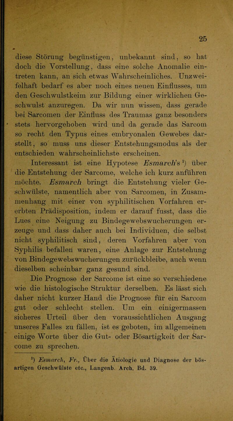 diese Störung begünstigen, unbekannt sind, so bat doch die Vorstellung, dass eine solche Anomalie ein- treten kann, an sich etwas Wahrscheinliches. Unzwei¬ felhaft bedarf es aber noch eines neuen Einflusses, um den Geschwulstkeim zur Bildung einer wirklichen Ge¬ schwulst anzuregen. Da wir nun wissen, dass gerade bei Sarcomen der Einfluss des Traumas ganz besonders stets hervorgehoben wird und da gerade das Sarcom so recht den Typus eines embryonalen Gewebes dar¬ stellt, so muss uns dieser Entstehungsmodus als der entschieden wahrscheinlichste erscheinen. Interessant ist eine Hypotese EsmarcEs *) über die Entstehung der Sarcome, welche ich kurz anführen möchte. Esmarch bringt die Entstehung vieler Ge¬ schwülste, namentlich aber von Sarcomen, in Zusam¬ menhang mit einer von syphilitischen Vorfahren er¬ erbten Prädisposition, indem er darauf fusst, dass die Lues eine Neigung zu Bindegewebswucherungen er¬ zeuge und dass daher auch bei Individuen, die selbst nicht syphilitisch sind, deren Vorfahren aber von Syphilis befallen waren, eine Anlage zur Entstehung von Bindegewebswucherungen zurückbleibe, auch wenn dieselben scheinbar ganz gesund sind. Die Prognose der Sarcome ist eine so verschiedene wie die histologische Struktur derselben. Es lässt sich daher nicht kurzer Hand die Prognose für ein Sarcom gut oder schlecht stellen. Um ein einigermassen sicheres Urteil über den voraussichtlichen Ausgang unseres Falles zu fällen, ist es geboten, im allgemeinen einige Worte über die Gut- oder Bösartigkeit der Sar¬ come zu sprechen. J) Esmarch, Er., Über die Ätiologie und Diagnose der bös¬ artigen Geschwülste etc., Langenb. Arch. Bd. 39.