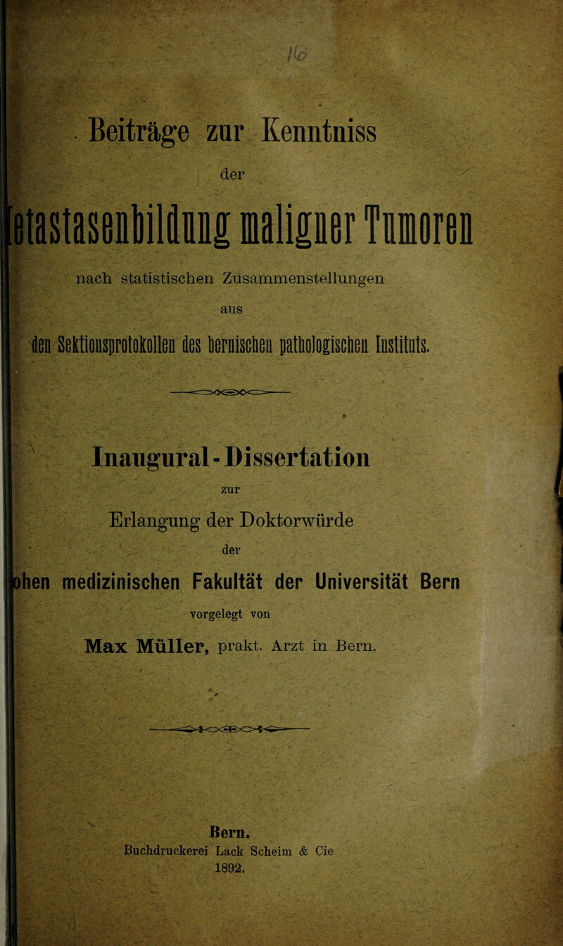 *V‘ • ^ V'' .*r': Beiträge zur Kenntniss der nach statistischen Zusammenstellungen aus ien Mtionsptpiollen des bernisclieii patbologiscbea Instituts. (I\ s I Inaugural - Dissertation zur Erlangung der Doktorwürde der ihen medizinischen Fakultät der Universität Bern ; vorgelegt von Max Müller, prakt. Arzt in Bern. Bern. Buchdruckerei Lack Scheim & Cie 1892.