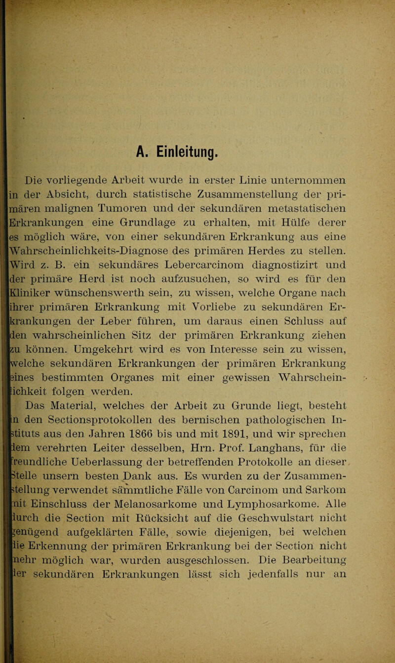 A. Einleitung. Die vorliegende Arbeit wurde in erster Linie unternommen in der Absicht, durch statistische Zusammenstellung der pri¬ mären malignen Tumoren und der sekundären metastatischen Erkrankungen eine Grundlage zu erhalten, mit Hülfe derer es möglich wäre, von einer sekundären Erkrankung aus eine [Wahrscheinlichkeits-Diagnose des primären Herdes zu stellen. Wird z. B. ein sekundäres Lebercarcinom diagnostizirt und der primäre Herd ist noch aufzusuchen, so wird es für den Kliniker wünschenswerth sein, zu wissen, welche Organe nach jihrer primären Erkrankung mit Vorliebe zu sekundären Er- rankungen der Leber führen, um daraus einen Schluss auf en wahrscheinlichen Sitz der primären Erkrankung ziehen iu können. Umgekehrt wird es von Interesse sein zu wissen, eiche sekundären Erkrankungen der primären Erkrankung sines bestimmten Organes mit einer gewissen Wahrscliein- ichkeit folgen werden. Das Material, welches der Arbeit zu Grunde liegt, besteht n den Sectionsprotokollen des bernischen pathologischen In- ■tituts aus den Jahren 1866 bis und mit 1891, und wir sprechen em verehrten Leiter desselben, Hrn. Prof. Langhans, für die reundliche Ueberlassung der betreffenden Protokolle an dieser teile unsern besten Dank aus. Es wurden zu der Zusammen¬ teilung verwendet sämmtliche Fälle von Carcinom und Sarkom it Einschluss der Melanosarkome und Lymphosarkome. Alle urch die Section mit Rücksicht auf die Geschwulstart nicht enügend aufgeklärten Fälle, sowie diejenigen, bei welchen ie Erkennung der primären Erkrankung bei der Section nicht ehr möglich war, wurden ausgeschlossen. Die Bearbeitung er sekundären Erkrankungen lässt sich jedenfalls nur an