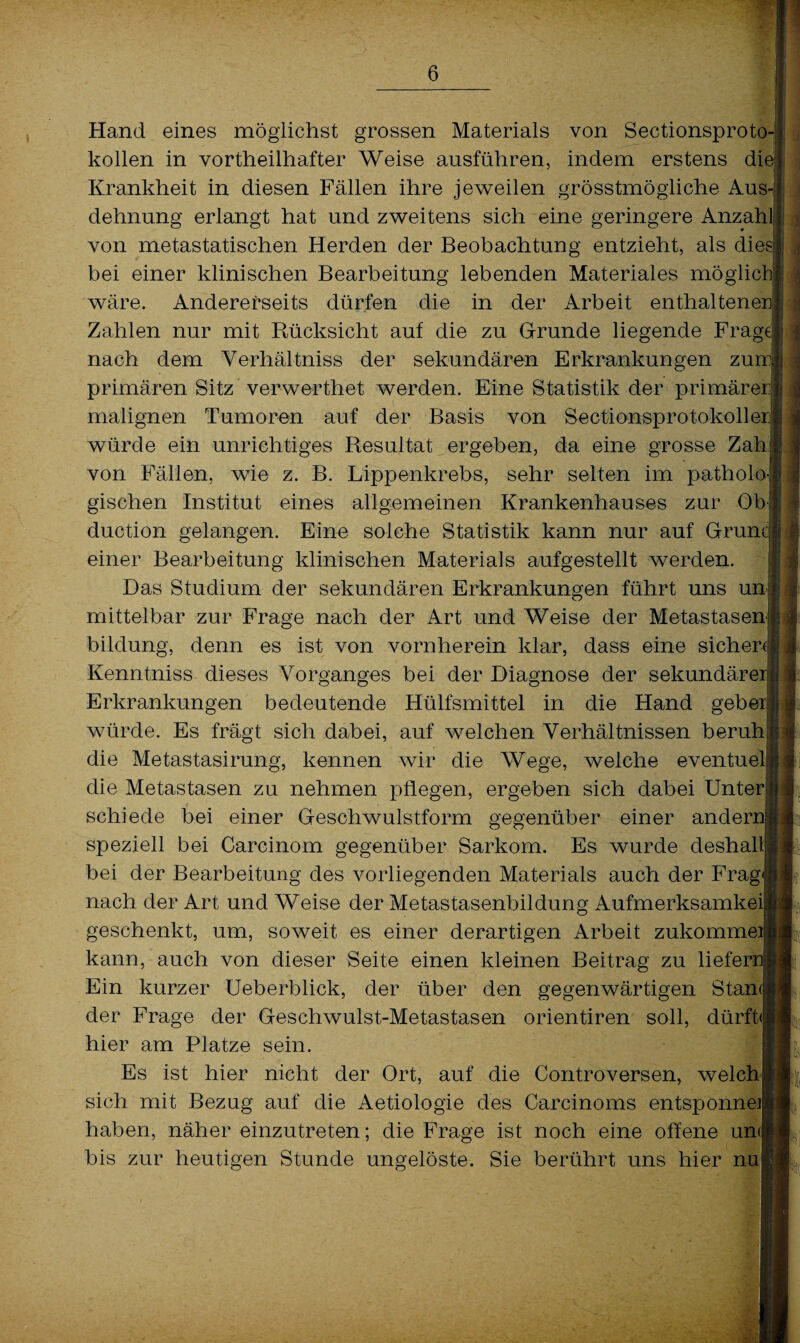 c Hand eines möglichst grossen Materials von Sectionsproto kollen in vorteilhafter Weise ausführen, indem erstens die Krankheit in diesen Fällen ihre jeweilen grösstmögliche Aus¬ dehnung erlangt hat und zweitens sich eine geringere Anzahl von metastatischen Herden der Beobachtung entzieht, als dies bei einer klinischen Bearbeitung lebenden Materiales möglich wäre. Andererseits dürfen die in der Arbeit enthaltenen Zahlen nur mit Rücksicht auf die zu Grunde liegende Frag nach dem Verhältnis der sekundären Erkrankungen zum primären Sitz verwertet werden. Eine Statistik der primärer malignen Tumoren auf der Basis von Sectionsprotokoller würde ein unrichtiges Resultat ergeben, da eine grosse Zah] von Fällen, wie z. B. Lippenkrebs, sehr selten im patholo gischen Institut eines allgemeinen Krankenhauses zur Ob- duction gelangen. Eine solche Statistik kann nur auf Grüne einer Bearbeitung klinischen Materials aufgestellt werden. Das Studium der sekundären Erkrankungen führt uns un mittelbar zur Frage nach der Art und Weise der Metastasen bilclung, denn es ist von vornherein klar, dass eine sicher( Kenntniss dieses Vorganges bei der Diagnose der sekundärer Erkrankungen bedeutende Hülfsmittel in die Hand geber würde. Es frägt sich dabei, auf welchen Verhältnissen beruh die Metastasirung, kennen wir die Wege, welche eventuel die Metastasen zu nehmen pflegen, ergeben sich dabei Unter schiede bei einer Geschwulstform gegenüber einer andernj speziell bei Carcinom gegenüber Sarkom. Es wurde deshal bei der Bearbeitung des vorliegenden Materials auch der Frag nach der Art und Weise der Metastasenbildung Aufmerksamkeil geschenkt, um, soweit es einer derartigen Arbeit zukommeij kann, auch von dieser Seite einen kleinen Beitrag zu liefer: Ein kurzer Ueberblick, der über den gegenwärtigen Stan der Frage der Geschwulst-Metastasen orientiren soll, dürft«! hier am Platze sein. Es ist hier nicht der Ort, auf die Controversen, welch sich mit Bezug auf die Aetiologie des Carcinoms entsponneJ haben, näher einzutreten; die Frage ist noch eine offene un<| bis zur heutigen Stunde ungelöste. Sie berührt uns hier nu m