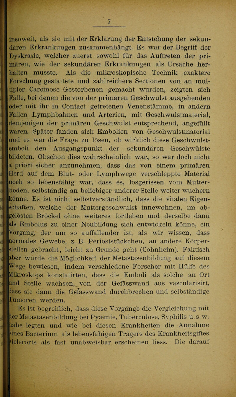 insoweit, als sie mit der Erklärung der Entstehung der sekun¬ dären Erkrankungen zusammenhängt. Es war der Begriff der Dyskrasie, welcher zuerst sowohl für das Auftreten der pri¬ mären, wie der sekundären Erkrankungen als Ursache her¬ halten musste. Als die mikroskopische Technik exaktere Forschung gestattete und zahlreichere Sectionen von an mul¬ tipler Carcinose Gestorbenen gemacht wurden, zeigten sich Fälle, bei denen die von der primären Geschwulst ausgehenden oder mit ihr in Contact getretenen Venenstämme, in andern Fällen Lymphbahnen und Arterien, mit Geschwulstmaterial, demjenigen der primären Geschwulst entsprechend, angefüllt waren. Später fanden sich Embolien von Geschwulstmaterial und es war die Frage zu lösen, ob wirklich diese Geschwulst¬ emboli den Ausgangspunkt der sekundären Geschwülste bildeten. Obschon dies wahrscheinlich war, so war doch nicht a priori sicher anzunehmen, dass das von einem primären Herd auf dem Blut- oder Lymphwege verschleppte Material [noch so lebensfähig war, dass es, losgerissen vom Mutter¬ lboden, selbständig an beliebiger anderer Stelle weiter wuchern könne. Es ist nicht selbstverständlich, dass die vitalen Eigen¬ schaften, welche der Muttergeschwulst innewohnen, im ab- belösten Brockel ohne weiteres fortleben und derselbe dann bis Embolus zu einer Neubildung sich entwickeln könne, ein porgang, der um so auffallender ist, als wir wissen, dass normales Gewebe, z. B. Perioststückchen, an andere Körper¬ teilen gebracht, leicht zu Grunde geht (Cohnheim). Faktisch aber wurde die Möglichkeit der Metastasenbildung auf diesem [Wege bewiesen, indem verschiedene Forscher mit Hülfe des Mikroskops konstatirten, dass die Emboli als solche an Ort find Stelle wachsen, von der Gefässwand aus vascularisirt, pass sie dann die Gefässwand durchbrechen und selbständige ITumoren werden. Es ist begreiflich, dass diese Vorgänge die Vergleichung mit per Metastasenbildung bei Pyaemie, Tuberculose, Syphilis u.s.w. hahe legten und wie bei diesen Krankheiten die Annahme pines Bacterium als lebensfähigen Trägers des Krankheitsgiftes ielerorts als fast unabweisbar erscheinen liess. Die darauf