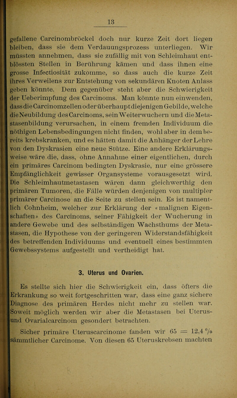 gefallene Carcinombröckel doch nur kurze Zeit dort liegen bleiben, dass sie dem Verdauungsprozess unterliegen. Wir müssten annehmen, dass sie zufällig mit von Schleimhaut ent- blössten Stellen in Berührung kämen und dass ihnen eine grosse Infectiosität zukomme, so dass auch die kurze Zeit ihres Verweilens zur Entstehung von sekundären Knoten Anlass geben könnte. Dem gegenüber steht aber die Schwierigkeit der Ueberimpfung des Carcinoms. Man könnte nun einwenden, dass die Carcinomzellen oder überhaupt diejenigen Gebilde, welche dieNeubildung des Carcinoms, sein Weiterwuchern und die Meta¬ stasenbildung verursachen, in einem fremden Individuum die nöthigen Lebensbedingungen nicht finden, wohl aber in dem be¬ reits krebskranken, und es hätten damit die Anhänger der Lehre von den Dyskrasien eine neue Stütze. Eine andere Erklärungs¬ weise wäre die, dass, ohne Annahme einer eigentlichen, durch ein primäres Carcinom bedingten Dyskrasie, nur eine grössere Empfänglichkeit gewisser Organsysteme vorausgesetzt wird. Die Schleimhautmetastasen wären dann gleichwertig den primären Tumoren, die Fälle würden denjenigen von multipler primärer Carcinose an die Seite zu stellen sein. Es ist nament¬ lich Cohnheim, welcher zur Erklärung der «malignen Eigen- [ schäften» des Carcinoms, seiner Fähigkeit der Wucherung in andere Gewebe und des selbständigen Wachsthums der Meta¬ stasen, die Hypothese von der geringeren Widerstandsfähigkeit des betreffenden Individuums und eventuell eines bestimmten Gewebssystems aufgestellt und vertheidigt hat. 3. Uterus und Ovarien. Es stellte sich hier die Schwierigkeit ein, dass öfters die Erkrankung so weit fortgeschritten war, dass eine ganz sichere Diagnose des primären Herdes nicht mehr zu stellen war. [Soweit möglich werden wir aber die Metastasen bei Uterus- lund Ovarialcarcinom gesondert betrachten. Sicher primäre Uteruscarcinome fanden wir 65 = 12,4 °/o Isämmtlicher Carcinome. Von diesen 65 Uteruskrebsen machten