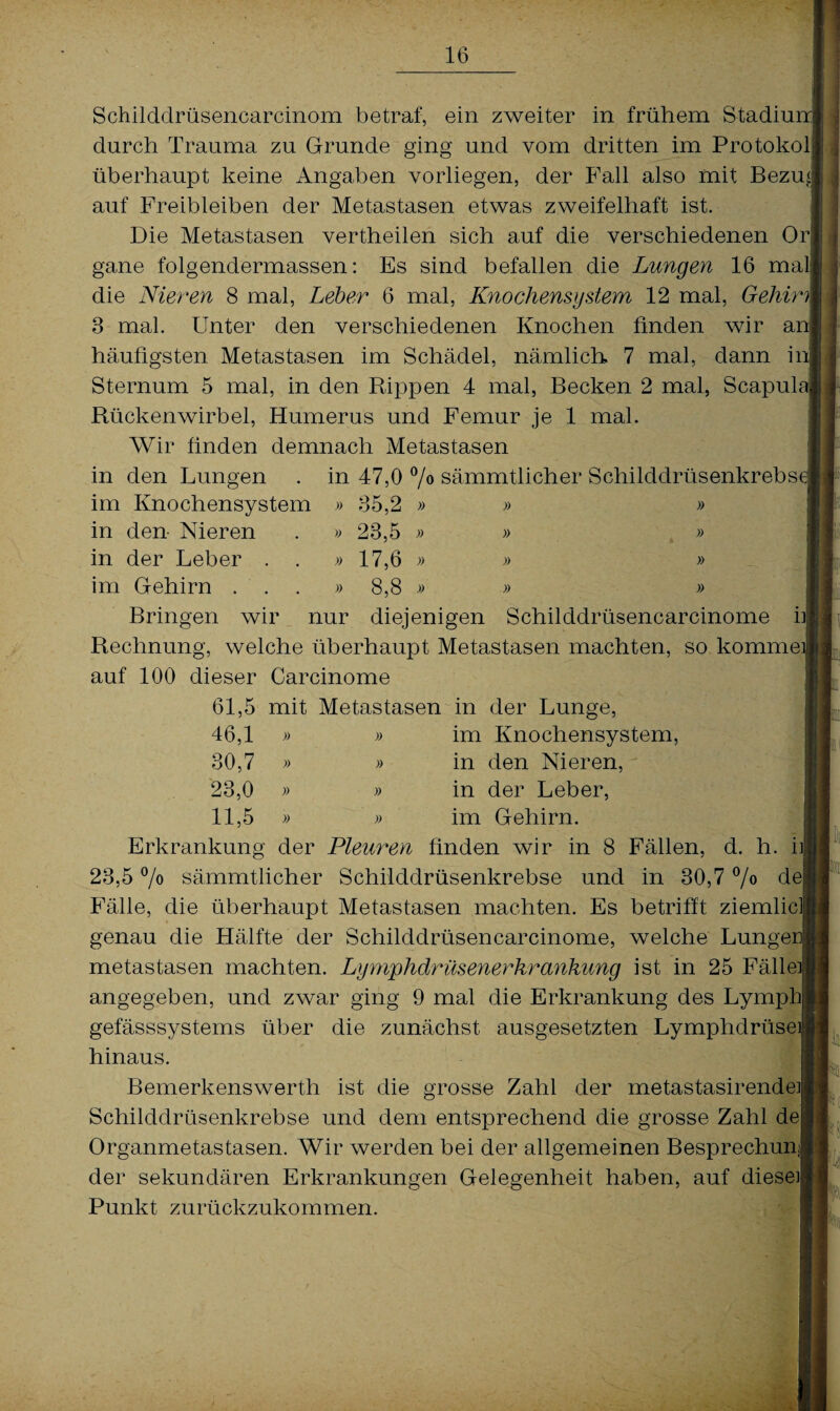 Schilddrüsencarcinom betraf, ein zweiter in frühem Stadium durch Trauma zu Grunde ging und vom dritten im Protokol überhaupt keine Angaben vorliegen, der Fall also mit Bezu£ auf Freibleiben der Metastasen etwas zweifelhaft ist. Die Metastasen vertheilen sich auf die verschiedenen Or gane folgendermassen: Es sind befallen die Lungen 16 mal die Nieren 8 mal, Leber 6 mal, Knochensystem 12 mal, Gehirn 3 mal. Unter den verschiedenen Knochen finden wir an häufigsten Metastasen im Schädel, nämlich. 7 mal, dann in Sternum 5 mal, in den Rippen 4 mal, Becken 2 mal, Scapula Rückenwirbel, Humerus und Femur je 1 mal. Wir finden demnach Metastasen in den Lungen . in 47,0 °/° sämmtlicher Schilddrüsenkrebse im Knochensystem » 35,2 » » » in eien- Nieren . » 23,5 » » » in der Leber . . » 17,6 » » » im Gehirn ...» 8,8 » » » Bringen wir nur diejenigen Schilddrüsencarcinome n Rechnung, welche überhaupt Metastasen machten, so komme] auf 100 dieser Carcinome 61,5 mit Metastasen in der Lunge, 46,1 » » im Knochensystem, 30,7 » » in den Nieren, 23,0 » » in der Leber, 11,5 » » im Gehirn. Erkrankung der Pleuren finden wir in 8 Fällen, d. h. n 23,5 °/o sämmtlicher Schilddrüsenkrebse und in 30,7 °/° dei Fälle, die überhaupt Metastasen machten. Es betrifft ziemlicll genau die Hälfte der Schilddrüsencarcinome, welche Lungeri metastasen machten. Lymphdrüsenerkrankung ist in 25 Fälle]! angegeben, und zwar ging 9 mal die Erkrankung des Lymphl gefässsystems über die zunächst ausgesetzten Lymphdrüsejl hinaus. Bemerkenswerth ist die grosse Zahl der metastasirendei Schilddrüsenkrebse und dem entsprechend die grosse Zahl de! Organmetastasen. Wir werden bei der allgemeinen Besprechung der sekundären Erkrankungen Gelegenheit haben, auf diese] Punkt zurückzukommen.