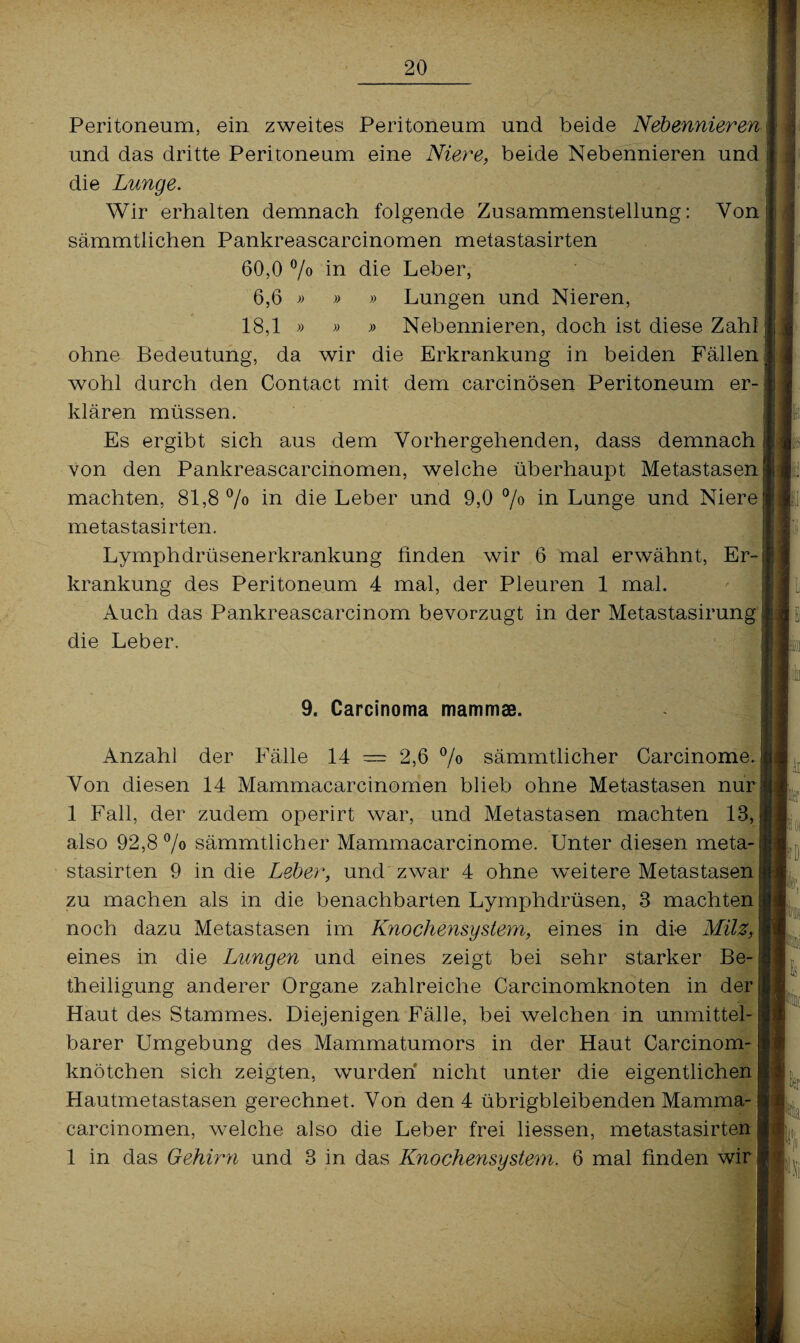 Peritoneum, ein zweites Peritoneum und beide Nebennieren und das dritte Peritoneum eine Niere, beide Nebennieren und I die Lunge. Wir erhalten demnach folgende Zusammenstellung: Von sämmtlichen Pankreascarcinomen metastasirten 60,0 °/o in die Leber, 6,6 » » » Lungen und Nieren, 18,1 » » » Nebennieren, doch ist diese Zahl ohne Bedeutung, da wir die Erkrankung in beiden Fällen wohl durch den Contact mit dem carcinösen Peritoneum er¬ klären müssen. Es ergibt sich aus dem Vorhergehenden, dass demnach von den Pankreascarcinomen, welche überhaupt Metastasen machten, 81,8 % in die Leber und 9,0 °/° in Lunge und Niere metastasirten. Lymphdrüsenerkrankung finden wir 6 mal erwähnt, Er krankung des Peritoneum 4 mal, der Pleuren 1 mal. Auch das Pankreascarcinom bevorzugt in der Metastasirung | die Leber. I» 9. Carcinoma mammae. Anzahl der Fälle 14 — 2,6 °/o sämmtlicher Carcinome Von diesen 14 Mammacarcinomen blieb ohne Metastasen nur 1 Fall, der zudem operirt war, und Metastasen machten 18, also 92,8 % sämmtlicher Mammacarcinome. Unter diesen meta¬ stasirten 9 in die Leber, und zwar 4 ohne weitere Metastasen zu machen als in die benachbarten Lymphdrüsen, 3 machten noch dazu Metastasen im Knochensystem, eines in die Milz, eines in die Lungen und eines zeigt bei sehr starker Be¬ theiligung anderer Organe zahlreiche Carcinomknoten in der Haut des Stammes. Diejenigen Fälle, bei welchen in unmittel¬ barer Umgebung des Mammatumors in der Haut Carcinom- knötchen sich zeigten, wurden nicht unter die eigentlichen Hautmetastasen gerechnet. Von den 4 übrigbleibenden Mamma¬ carcinomen, welche also die Leber frei liessen, metastasirten 1 in das Gehirn und 3 in das Knochensystem. 6 mal finden wir Ie »Ah /Irr r j I -3«