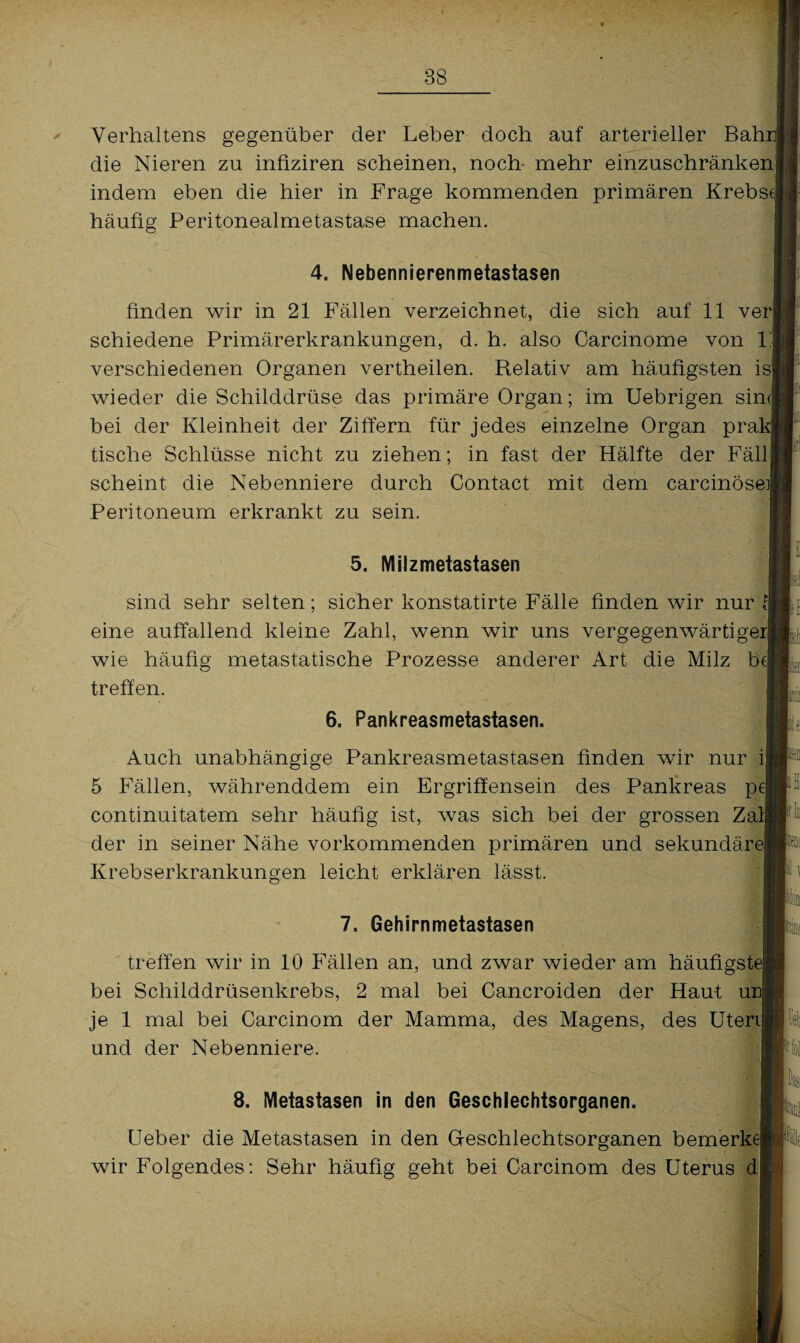 Verhaltens gegenüber der Leber doch auf arterieller Bah die Nieren zu infiziren scheinen, noch mehr einzuschränken] indem eben die hier in Frage kommenden primären Krebse häufig Peritonealmetastase machen. 4. Nebennierenmetastasen finden wir in 21 Fällen verzeichnet, die sich auf 11 ver schiedene Primärerkrankungen, d. h. also Carcinome von 1 verschiedenen Organen vertheilen. Relativ am häufigsten is wieder die Schilddrüse das primäre Organ; im Uebrigen sin<| bei der Kleinheit der Ziffern für jedes einzelne Organ pra tische Schlüsse nicht zu ziehen; in fast der Hälfte der Fäll scheint die Nebenniere durch Contact mit dem carcinöse]! Peritoneum erkrankt zu sein. 5. Milzmetastasen sind sehr selten; sicher konstatirte Fälle finden wir nur A eine auffallend kleine Zahl, wenn wir uns vergegenwärtigerj wie häufig metastatische Prozesse anderer Art die Milz be| treffen. 6. Pankreasmetastasen. Auch unabhängige Pankreasmetastasen finden wir nur ij 5 Fällen, währenddem ein Ergriffensein des Pankreas p< continuitatem sehr häufig ist, was sich bei der grossen Zal der in seiner Nähe vorkommenden primären und sekundär* Krebserkrankungen leicht erklären lässt. 7, Gehirnmetastasen treffen wir in 10 Fällen an, und zwar wieder am häufigste! bei Schilddrüsenkrebs, 2 mal bei Cancroiden der Haut un je 1 mal bei Carcinom der Mamma, des Magens, des Uterij und der Nebenniere. 8. Metastasen in den Geschlechtsorganen. Ueber die Metastasen in den Geschlechtsorganen bemerke! wir Folgendes: Sehr häufig geht bei Carcinom des Uterus d p ! ■ l iü I ' n