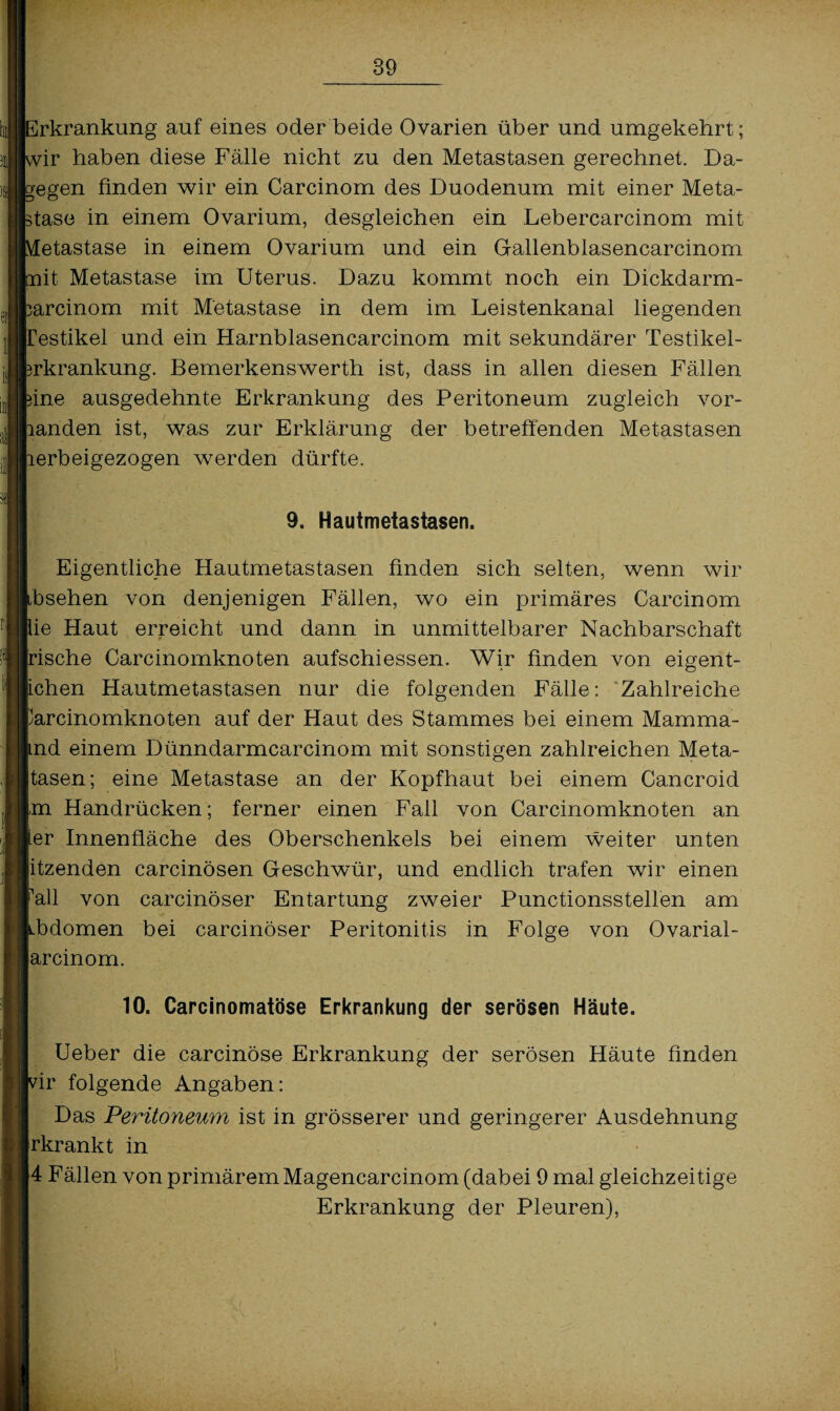 Erkrankung auf eines oder beide Ovarien über und umgekehrt; wir haben diese Fälle nicht zu den Metastasen gerechnet. Da¬ gegen finden wir ein Carcinom des Duodenum mit einer Meta¬ stase in einem Ovarium, desgleichen ein Lebercarcinom mit \fetastase in einem Ovarium und ein Gallenblasencarcinom nit Metastase im Uterus. Dazu kommt noch ein Dickdarm- sarcinom mit Metastase in dem im Leistenkanal liegenden restikel und ein Harnblasencarcinom mit sekundärer Testikel- srkrankung. Bemerkenswerth ist, dass in allen diesen Fällen sine ausgedehnte Erkrankung des Peritoneum zugleich vor¬ handen ist, was zur Erklärung der betreffenden Metastasen lerbeigezogen werden dürfte. 9. Hautmetastasen. Eigentliche Hautmetastasen finden sich selten, wenn wir ibsehen von denjenigen Fällen, wo ein primäres Carcinom lie Haut erreicht und dann in unmittelbarer Nachbarschaft jrische Carcinomknoten aufschiessen. Wir finden von eigent- tchen Hautmetastasen nur die folgenden Fälle: Zahlreiche fcarcinomknoten auf der Haut des Stammes bei einem Mamma- ^nd einem Dünndarmcarcinom mit sonstigen zahlreichen Meta- |tasen; eine Metastase an der Kopfhaut bei einem Cancroid m Handrücken; ferner einen Fall von Carcinomknoten an fer Innenfläche des Oberschenkels bei einem weiter unten itzenden carcinösen Geschwür, und endlich trafen wir einen Pall von carcinöser Entartung zweier Punctionsstellen am ^bdomen bei carcinöser Peritonitis in Folge von Ovarial- jarcinom. 10. Carcinomatöse Erkrankung der serösen Häute. Ueber die carcinöse Erkrankung der serösen Häute finden wir folgende Angaben: Das Peritoneum ist in grösserer und geringerer Ausdehnung rkrankt in 4 Fällen von primärem Magencarcinom (dabei 9 mal gleichzeitige Erkrankung der Pleuren),