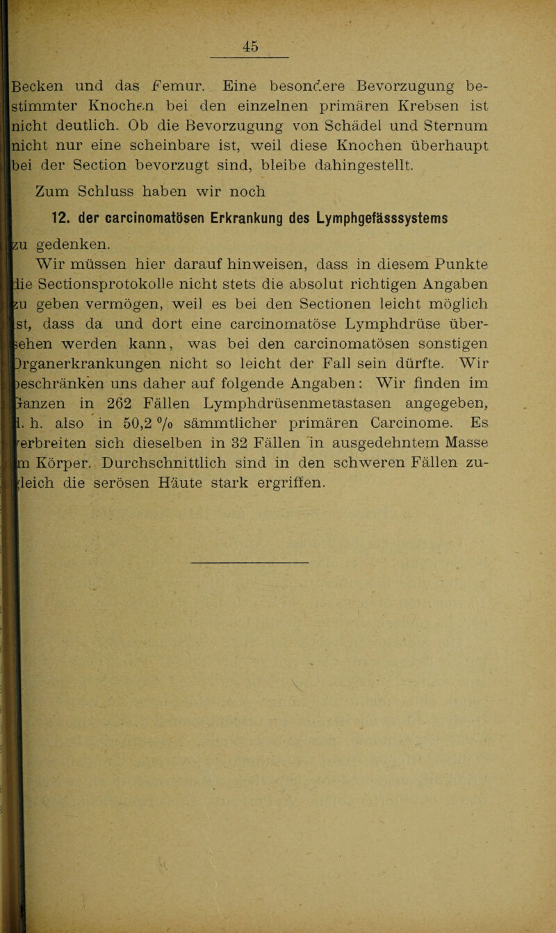 Becken und das Femur. Eine besondere Bevorzugung be¬ stimmter Knochen bei den einzelnen primären Krebsen ist nicht deutlich. Ob die Bevorzugung von Schädel und Sternum nicht nur eine scheinbare ist, weil diese Knochen überhaupt |bei der Section bevorzugt sind, bleibe dahingestellt. Zum Schluss haben wir noch 12. der careinomatösen Erkrankung des Lymphgefässsystems su gedenken. Wir müssen hier darauf hinweisen, dass in diesem Punkte lie Sectionsprotokolle nicht stets die absolut richtigen Angaben ;u geben vermögen, weil es bei den Sectionen leicht möglich [st, dass da und dort eine carcinomatöse Lymphdrüse über¬ sehen werden kann, was bei den careinomatösen sonstigen üganerkrankungen nicht so leicht der Fall sein dürfte. Wir »eschränken uns daher auf folgende Angaben: Wir finden im ranzen in 262 Fällen Lymphdrüsenmetastasen angegeben, h. also in 50,2 % sämmtlicher primären Carcinome. Es verbreiten sich dieselben in 32 Fällen in ausgedehntem Masse Körper. Durchschnittlich sind in den schweren Fällen zu- tleich die serösen Häute stark ergriffen. \