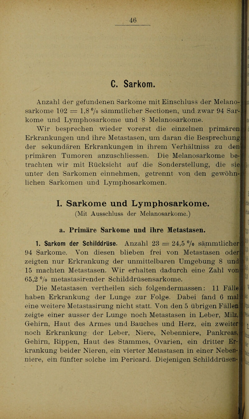 i C. Sarkom. Anzahl der gefundenen Sarkome mit Einschluss der Melano-| sarkome 102 = 1,8% sämmtlicher Sectionen, und zwar 94 Sar¬ kome und Lymphosarkome und 8 Melanosarkome. Wir besprechen wieder vorerst die einzelnen primären! Erkrankungen und ihre Metastasen, um daran die Besprechung der sekundären Erkrankungen in ihrem Yerhältniss zu denj primären Tumoren anzuschliessen. Die Melanosarkome be¬ trachten wir mit Rücksicht auf die Sonderstellung, die siej unter den Sarkomen einnehmen, getrennt von den gewöhn-| liehen Sarkomen und Lymphosarkomen. I. Sarkome und Lymphosarkome. (Mit Ausschluss der Melanosarkome.) a. Primäre Sarkome und ihre Metastasen. 1. Sarkom der Schilddrüse. Anzahl 23 = 24,5% sämmtliche 94 Sarkome. Von diesen blieben frei von Metastasen oder zeigten nur Erkrankung der unmittelbaren Umgebung 8 und 15 machten Metastasen. Wir erhalten dadurch eine Zahl von 65,2 % metastasirender Schilddrüsensarkome. Die Metastasen vertheilen sich folgendermassen: 11 Fälle haben Erkrankung der Lunge zur Folge. Dabei fand 6 mal eine weitere Metastasirung nicht statt. Von den 5 übrigen Fällen zeigte einer ausser der Lunge noch Metastasen in Leber, Milz, Gehirn, Haut des Armes und Bauches und Herz, ein zweiter noch Erkrankung der Leber, Niere, Nebenniere, Pankreas, Gehirn, Rippen, Haut des Stammes, Ovarien, ein dritter Er¬ krankung beider Nieren, ein vierter Metastasen in einer Neben¬ niere, ein fünfter solche im Pericard. Diejenigen Schilddrüsen- : |]j 0 [Itj