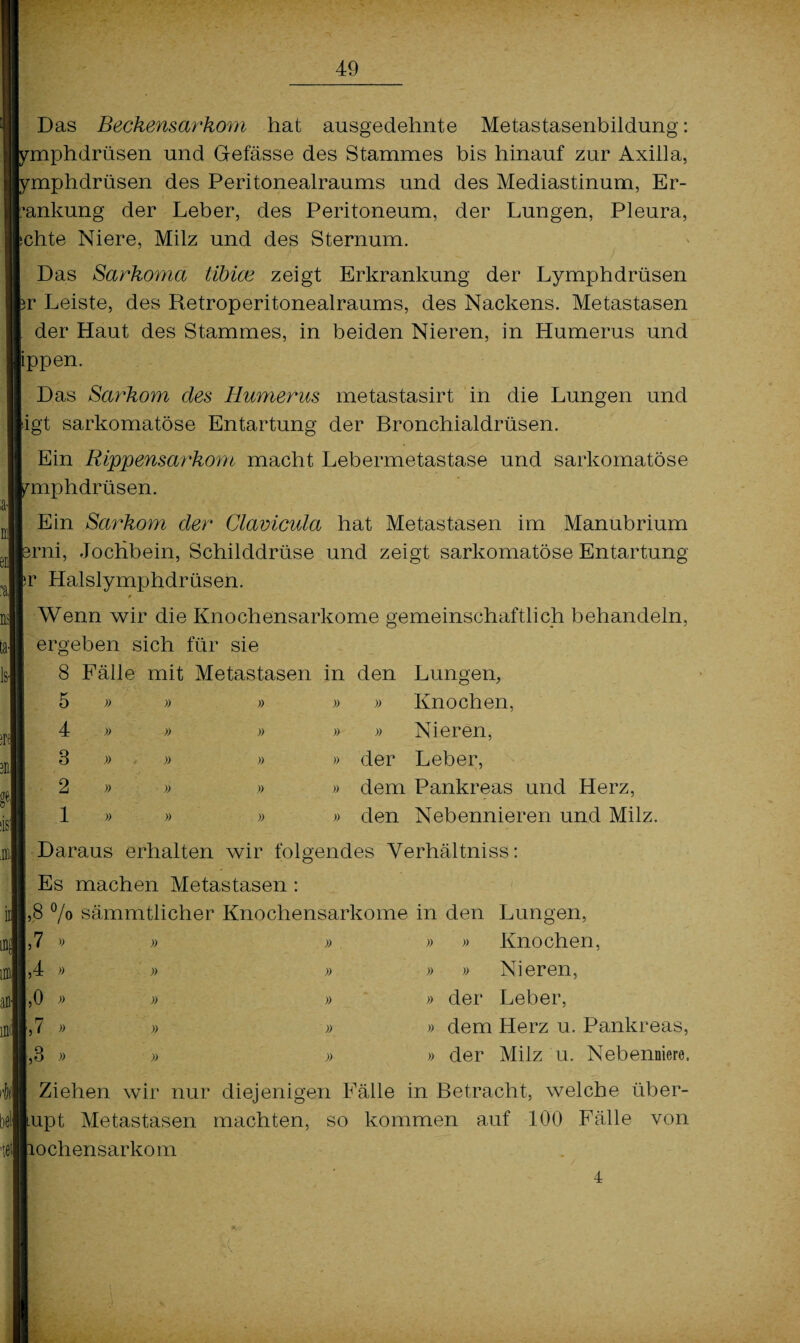 Das Beckensarkom hat ausgedehnte Metastasenbildung: miphdrüsen und Gefässe des Stammes bis hinauf zur Axilla, miphdrüsen des Peritonealraums und des Mediastinum, Er- ’ankung der Leber, des Peritoneum, der Lungen, Pleura, chte Niere, Milz und des Sternum. Das Barkoma tibioe zeigt Erkrankung der Lymphdrüsen >r Leiste, des Retroperitonealraums, des Nackens. Metastasen der Haut des Stammes, in beiden Nieren, in Humerus und ippen. Das Sarkom cles Humerus metastasirt in die Lungen und dgt sarkomatöse Entartung der Bronchialdrüsen. Ein Rippensarkom macht Lebermetastase und sarkomatöse miphdrüsen. Ein Sarkom der Clavicula hat Metastasen im Manubrium jrni, Jochbein, Schilddrüse und zeigt sarkomatöse Entartung ir Halslymphdrüseh. r\ 0 Wenn wir die Knochensarkome gemeinschaftlich behandeln, ergeben sich für sie 8 Fälle mit Metastasen in den Lungen, 5 4 3 2 1 » » » » Knochen, » Nieren, der Leber, dem Pankreas und Herz, den Nebennieren und Milz. Daraus erhalten wir folgendes Yerhältniss: Es machen Metastasen: ,8 °/o sämmtlicher Knochensarkome in den Lungen, ,7 9 » » » » Knochen, ,4 » » » » » Nieren, ,0 » » » der Leber, ,7 » » » » dem Herz u. Pankreas, ,3 » » » » der Milz u. Nebenniere. Ziehen wir nur diejenigen Fälle in Betracht, welche über- upt Metastasen machten, so kommen auf 100 Fälle von ochensarkom 4