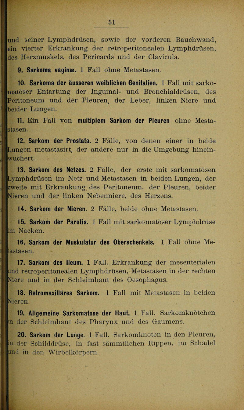und seiner Lymphdrüsen, sowie der vorderen Bauchwand, ein vierter Erkrankung der retroperitonealen Lymphdrüsen, des Herzmuskels, des Pericards und der Clavicula. 9. Sarkoma vaginae. 1 Fall ohne Metastasen. 10. Sarkoma der äusseren weiblichen Genitalien. 1 Fall mit sarko- [matöser Entartung der Inguinal- und Bronchialdrüsen, des Peritoneum und der Pleurent der Leber, linken Niere und [beider Lungen. 11. Ein Fall von multiplem Sarkom der Pleuren ohne Mesta- stasen. 12. Sarkom der Prostata. 2 Fälle, von denen einer in beide Lungen metastasirt, der andere nur in die Umgebung hinein¬ wuchert. 13. Sarkom des Netzes. 2 Fälle, der erste mit sarkomatösen Lymphdrüsen im Netz und Metastasen in beiden Lungen, der pweite mit Erkrankung des Peritoneum, der Pleuren, beider Nieren und der linken Nebenniere, des Herzens. 14. Sarkom der Nieren. 2 Fälle, beide ohne Metastasen. 15. Sarkom der Parotis. 1 Fall mit sarkomatöser Lymphdrüse Im Nacken. 16. Sarkom der Muskulatur des Oberschenkels. 1 Fall ohne Me¬ tastasen. 17. Sarkom des lleum. 1 Fall. Erkrankung der mesenterialen and retroperitonealen Lymphdrüsen, Metastasen in der rechten Niere und in der Schleimhaut des Oesophagus. 18. Retromaxilläres Sarkom. 1 Fall mit Metastasen in beiden Nieren. 19. Allgemeine Sarkomatose der Haut. 1 Fall. Sarkomknötchen in der Schleimhaut des Pharynx und des Gaumens. 20. Sarkom der Lunge. 1 Fall. Sarkomknoten in den Pleuren, in der Schilddrüse, in fast sämmtlichen Rippen, im Schädel and in den Wirbelkörpern.