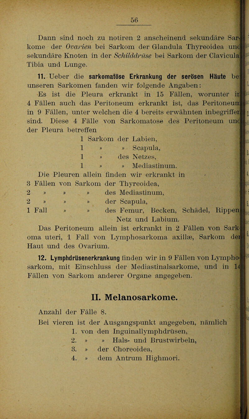 Dann sind noch zu notiren 2 anscheinend sekundäre Sar kome der Ovarien bei Sarkom der Glandula Thyreoidea unc| sekundäre Knoten in der Schilddrüse bei Sarkom der Clavicula Tibia und Lunge. 11. Ueber die sarkomatöse Erkrankung der serösen Häute be unseren Sarkomen fanden wir folgende Angaben: Es ist die Pleura erkrankt in 15 Fällen, worunter l 4 Fällen auch das Peritoneum erkrankt ist, das Peritoneuu in 9 Fällen, unter welchen die 4 bereits erwähnten inbegriffer| sind. Diese 4 Fälle von Sarkomatose des Peritoneum un der Pleura betreffen 1 Sarkom der Labien, 1 » » Scapula, 1 » des Netzes, 1 » » Mediastinum. Die Pleuren allein finden wir erkrankt in 3 Fällen von Sarkom der Thyreoidea, 2 » » » des Mediastinum, 2 » » » der Scapula, 1 Fall » » des Femur, Becken, Schädel, Rippen Netz und Labium. Das Peritoneum allein ist erkrankt in 2 Fällen von Sarkj oma uteri, 1 Fall von Lymphosarkoma axiilse, Sarkom deij Haut und des Ovarium. a i iS 12. Lymphdrüsenerkrankung finden wir in 9 Fällen von Lymphoj sarkom, mit Einschluss der Mediastinalsarkome, und in 14| Fällen von Sarkom anderer Organe angegeben. ■. II. Melanosarkome. Anzahl der Fälle 8. Bei vieren ist der Ausgangspunkt angegeben, nämlich 1. von den Inguinallymphdrüsen, 2. » 3. 4. » Hals- und Brustwirbeln, der Choreoidea, dem Antrum Highmori.