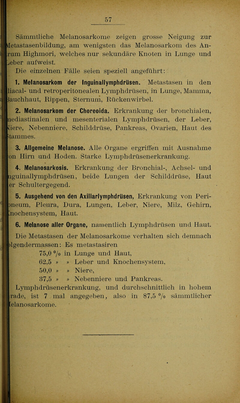 Sämmtliche Melanosarkome zeigen grosse Neigung zur etastasenbildung, am wenigsten das Melanosarkom des An¬ rum Highmori, welches nur sekundäre Knoten in Lunge und eher aufweist. Die einzelnen Fälle seien speziell angeführt: 1. Melanosarkom der Inguinallymphdriisen. Metastasen in den liacal- und retroperitonealen Lymphdrüsen, in Lunge, Mamma, m auchhaut, Rippen, Sternum, Rückenwirbel. 2. Melanosarkom der Choreoida. Erkrankung der bronchialen, lediastinalen und mesenterialen Lymphdrüsen, der Leber, \Tiere, Nebenniere, Schilddrüse, Pankreas, Ovarien, Haut des Stammes. 3. Allgemeine Melanose. Alle Organe ergriffen mit Ausnahme on Hirn und Hoden. Starke Lymphdrüsenerkrankung. 4. Melanosarkosis. Erkrankung der Rronchial-, Achsel- und nguinallymphdrüsen, beide Lungen der Schilddrüse, Haut er Schultergegend. 5. Ausgehend von den Axillarlymphdrüsen, Erkrankung von Peri- pneum, Pleura, Dura, Lungen, Leber, Niere, Milz, Gehirn, Lnochensystem, Haut. 6. Melanose aller Organe, namentlich Lymphdrüsen und Haut. Die Metastasen der Melanosarkome verhalten sich demnach blgendermassen: Es metastasiren 75,0 °/o in Lunge und Haut, 62.5 » » Leber und Knochensystem, I 50,0 » » Niere, 37.5 » » Nebenniere und Pankreas. Lymphdrüsenerkrankung, und durchschnittlich in hohem Irade, ist 7 mal angegeben, also in 87,5 °/° sämmtlicher [elanosarkome.