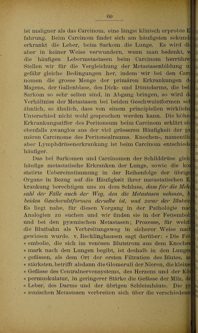 ist maligner als das Carcinom, eine längst klinisch erprobte E|j fahrung. Beim Carcinom findet sich am häufigsten sekundi erkrankt die Leber, beim Sarkom die Lunge. Es wird di aber in keiner Weise verwundern, wenn man bedenkt, vl die häufigen Lebermetastasen beim Carcinom herrühre Stellen wir für die Vergleichung der Metastasenbildung ul gefähr gleiche Bedingungen her, indem wir bei den Carcl nomen die grosse Menge der primären Erkrankungen d\ Magens, der Gallenblase, des Dick- und Dünndarms, die bei! Sarkom so sehr selten sind, in Abgang bringen, so wird dl Verhältnis der Metastasen bei beiden Geschwulstformen seil ähnlich, so ähnlich, dass von einem principiellen wirkliche! Unterschied nicht wohl gesprochen werden kann. Die höhe! Erkrankungsziffer des Peritoneum beim Carcinom erklärt siel ebenfalls zwanglos aus der viel grösseren Häufigkeit der pil mären Carcinome des Peritonealraums. Knochen-, namentlicl aber Lvmphdrüsenerkrankung ist beim Carcinom entschied* häufiger. ' Das bei Sarkomen und Carcinomen der Schilddrüse glei* häufige metastatische Erkranken der Lunge, sowie die koij statirte Uebereinstimmung in der Reihenfolge der übrige! -Organe in Bezug auf die Häufigkeit ihrer metastatischen E krankung berechtigen uns zu dem Schluss, dass für die Meh\ zahl der Fälle auch der Weg, den die Metastasen nehmen, bl beiden Geschwulst formen derselbe ist, und zwar der Blutwe\ Es liegt nahe, für diesen Vorgang in der Pathologie na* Analogien zu suchen und wir finden sie in der Fettemboll und bei den pyaemischen Metastasen; Prozesse, für welcfl die Blutbahn als Verbreitungsweg in sicherer Weise nacll gewiesen wurde, v. Recklinghausen sagt darüber: « Die Fetj « embolie, die sich im venösen Blutstrom aus dem Knocheij « mark nach den Lungen begibt, ist deshalb in den Lungeil ff gefässen, als dem Ort der ersten Filtration des Blutes, ail ff stärksten, betrifft alsdann dieGlomeruli der Nieren, die kleine ff Gefässe des Centralnervensystems, des Herzens und der Köil « permuskulatur, in geringerer Stärke die Gefässe der Milz, de] -ff Leber, des Darms und der übrigen Schleimhäute. Die p>| -« aemischen Metastasen verbreiten sich über die verschiedene! fein 1 te