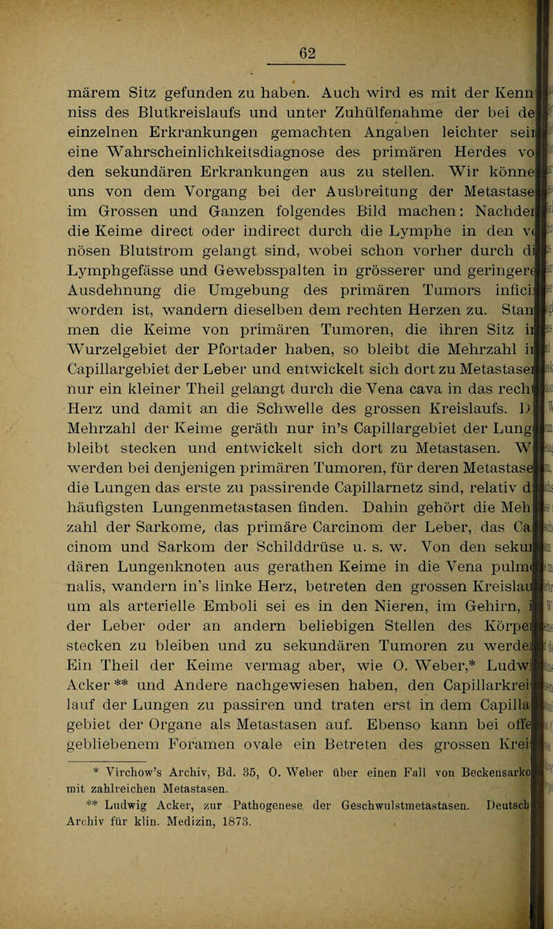 märem Sitz gefunden zu haben. Auch wird es mit der Kenn] niss des Blutkreislaufs und unter Zuhülfenahme der bei dej einzelnen Erkrankungen gemachten Angaben leichter sein eine Wahrscheinlichkeitsdiagnose des primären Herdes vo den sekundären Erkrankungen aus zu stellen. Wir könne uns von dem Vorgang bei der Ausbreitung der Metastase im Grossen und Ganzen folgendes Bild machen: Nachdeij die Keime direct oder indirect durch die Lymphe in den v( nösen Blutstrom gelangt sind, wobei schon vorher durch di| Lymphgefässe und Gewebsspalten in grösserer und geringen Ausdehnung die Umgebung des primären Tumors inficf] worden ist, wandern dieselben dem rechten Herzen zu. Stai men die Keime von primären Tumoren, die ihren Sitz h Wurzelgebiet der Pfortader haben, so bleibt die Mehrzahl ii| Capillargebiet der Leber und entwickelt sich dort zu Metastase] nur ein kleiner Theil gelangt durch die Vena cava in das rech! Herz und damit an die Schwelle des grossen Kreislaufs. D: Mehrzahl der Keime geräth nur in’s Capillargebiet der Lungl bleibt stecken und entwickelt sich dort zu Metastasen. Wl werden bei denjenigen primären Tumoren, für deren Metastase die Lungen das erste zu passirende Capillarnetz sind, relativ di häufigsten Lungenmetastasen finden. Dahin gehört die Mehl zahl der Sarkome, das primäre Carcinom der Leber, das Ca cinom und Sarkom der Schilddrüse u. s. w. Von den sekuil dären Lungenknoten aus gerathen Keime in die Vena pulm< nalis, wandern in’s linke Herz, betreten den grossen Kreislai um als arterielle Emboli sei es in den Nieren, im Gehirn, i| der Leber oder an andern beliebigen Stellen des Körpei stecken zu bleiben und zu sekundären Tumoren zu werde« Ein Theil der Keime vermag aber, wie O. Weber,* Ludwi Acker ** und Andere nachgewiesen haben, den Capillarkrei lauf der Lungen zu passiren und traten erst in dem Capillaj gebiet der Organe als Metastasen auf. Ebenso kann bei offe gebliebenem Foramen ovale ein Betreten des grossen Kreil * Virchow’s Archiv, Bel. 35, 0. Weber über einen Fall von Beckensarkog mit zahlreichen Metastasen. ** Ludwig Acker, zur Pathogenese, der Geschwulstmetastasen. Deutsch! H m m Archiv für klin. Medizin, 1873.