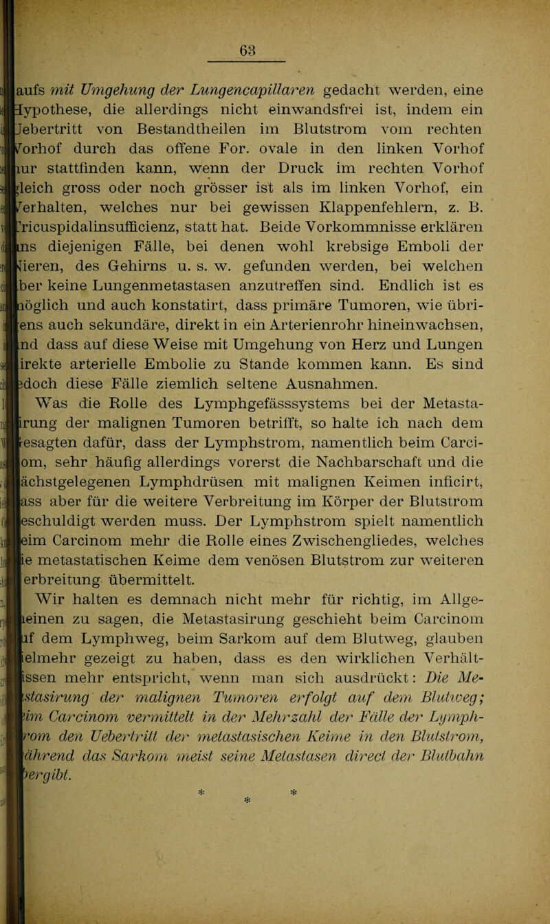 |aufs mit Umgehung der Lungencapillaren gedacht werden, eine [ypothese, die allerdings nicht einwandsfrei ist, indem ein febertritt von Bestandtheilen im Blutstrom vom rechten 'orhof durch das offene For. ovale in den linken Vorhof iur stattfmden kann, wenn der Druck im rechten Vorhof gleich gross oder noch grösser ist als im linken Vorhof, ein 'erhalten, welches nur bei gewissen Klappenfehlern, z. B. Mcuspidalinsufficienz, statt hat. Beide Vorkommnisse erklären ms diejenigen Fälle, bei denen wohl krebsige Emboli der deren, des Gehirns u. s. w. gefunden werden, bei welchen [ber keine Lungenmetastasen anzutreffen sind. Endlich ist es töglich und auch konstatirt, dass primäre Tumoren, wie übri¬ gens auch sekundäre, direkt in ein Arterienrohr hineinwachsen, Ind dass auf diese Weise mit Umgehung von Herz und Lungen [irekte arterielle Embolie zu Stande kommen kann. Es sind Moch diese Fälle ziemlich seltene Ausnahmen. Was die Rolle des Lymphgefässsystems bei der Metasta- irung der malignen Tumoren betrifft, so halte ich nach dem resagten dafür, dass der Lymphstrom, namentlich beim Carci- |om, sehr häufig allerdings vorerst die Nachbarschaft und die lächstgelegenen Lymphdrüsen mit malignen Keimen inficirt, lass aber für die weitere Verbreitung im Körper der Blutstrom [eschuldigt werden muss. Der Lymphstrom spielt namentlich )im Carcinom mehr die Rolle eines Zwischengliedes, welches (ie metastatischen Keime dem venösen Blutstrom zur weiteren jerbreitung übermittelt. Wir halten es demnach nicht mehr für richtig, im Allge- Leinen zu sagen, die Metastasirung geschieht beim Carcinom if dem Lymphweg, beim Sarkom auf dem Blutweg, glauben ielmehr gezeigt zu haben, dass es den wirklichen Verhält- issen mehr entspricht, wenn man sich ausdrückt: Die Me- stasirung der malignen Tumoren erfolgt auf dem Blutioeg; lim Careinom vermittelt in der Mehrzahl der Fälle der Lymph- 'om den Uebertritt der metastasisehen Keime in den Blutstrom, \ährend das Sarkom meist seine Metastasen direct der Blutbahn > er gibt. *