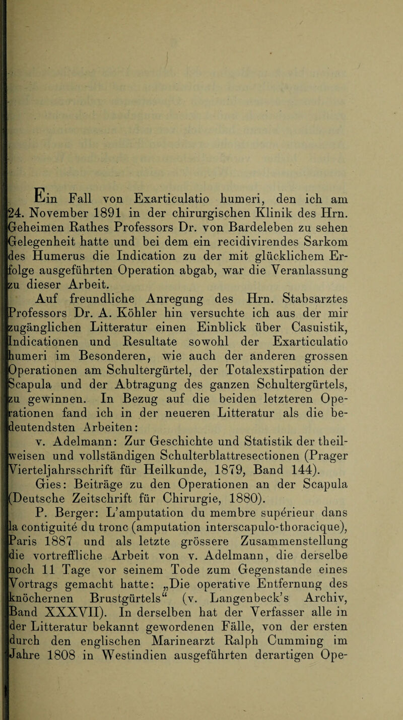 Ein Fall von Exarticulatio Immer!, den ich am 24. November 1891 in der chirurgischen Klinik des Hrn. Geheimen Rathes Professors Dr. von Bardeleben zu sehen Gelegenheit hatte und bei dem ein recidivirendes Sarkom des Humerus die Indication zu der mit glücklichem Er¬ folge ausgeführten Operation abgab, war die Veranlassung zu dieser Arbeit. Auf freundliche Anregung des Hrn. Stabsarztes Professors Dr. A. Köhler hin versuchte ich aus der mir zugänglichen Litteratur einen Einblick über Casuistik, Indicationen und Resultate sowohl der Exarticulatio humeri im Besonderen, wie auch der anderen grossen Operationen am Schultergürtel, der Totalexstirpation der Scapula und der Abtragung des ganzen Schultergürtels, zu gewinnen. In Bezug auf die beiden letzteren Ope¬ rationen fand ich in der neueren Litteratur als die be¬ deutendsten Arbeiten: v. Adelmann: Zur Geschichte und Statistik der theil- weisen und vollständigen Schulterblattresectionen (Prager Vierteljahrsschrift für Heilkunde, 1879, Band 144). Gies: Beiträge zu den Operationen an der Scapula (Deutsche Zeitschrift für Chirurgie, 1880). P. Berger: L’amputation du membre superieur dans la contiguite du tronc (amputation interscapulo-thoracique), Paris 1887 und als letzte grössere Zusammenstellung die vortreffliche Arbeit von v. Adelmann, die derselbe noch 11 Tage vor seinem Tode zum Gegenstände eines Vortrags gemacht hatte: „Die operative Entfernung des knöchernen Brustgürtels“ (v. Langenbeck’s Archiv, Band XXXVII). In derselben hat der Verfasser alle in der Litteratur bekannt gewordenen Fälle, von der ersten durch den englischen Marinearzt Ralph Cumming im Jahre 1808 in Westindien ausgeführten derartigen Ope-