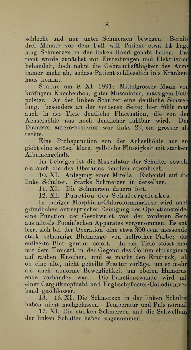 schlecht und nur unter Schmerzen bewegen. Bereits drei Monate vor dem Fall will Patient etwa 14 Tage lang Schmerzen in der linken Hand gehabt haben. Pa¬ tient wurde zunächst mit Einreibungen und Elektrisiren behandelt, doch nahm die Gebrauchsfähigkeit des Arms immer mehr ab, sodass Patient schliesslich in7s Kranken¬ haus kommt. Status am 9. XI. 1891: Mittelgrosser Mann vor kräftigem Knochenbau, guter Musculatur, massigem Fett¬ polster. An der linken Schulter eine deutliche Schwel¬ lung, besonders an der vorderen Seite; hier fühlt mar auch in der Tiefe deutliche Fluctuation, die von dei Achselhöhle aus noch deutlicher fühlbar wird. Dei Diameter antero-posterior war links 2% cm grösser als rechts. Eine Probepunction von der Achselhöhle aus er giebt eine seröse, klare, gelbliche Flüssigkeit mit starken Albumengehalt. Im Uebrigen ist die Musculatur der Schulter sowoh als auch die des Oberarms deutlich atrophisch. 10. XI. Anlegung einer Mitelia. Eisbeutel auf di( linke Schulter. Starke Schmerzen in derselben. 11. XI. Die Schmerzen dauern fort. 12. XI. Punction des Schultergelenkes. In ruhiger Morphium-Chloroformnarkose wird nacl gründlicher antiseptischer Reinigung des Operationsfeldes eine Punction der Geschwulst von der vorderen Seite aus mittels Potain’sehen Apparates vorgenommen. Es ent leert sich bei der Operation eine etwa 300 ccm messende stark schaumige Blutmenge von hellrother Farbe; das entleerte Blut gerann sofort. In der Tiefe stösst mai mit dem Troicart in der Gegend des Collum chirurgicun auf rauhen Knochen, und es macht den Eindruck, als ob eine alte, nicht geheilte Fractur vorläge, um so mehr als auch abnorme Beweglichkeit am oberen Humerus ende vorhanden war. Die Punctionswunde wird mi einer Catgutknopfnaht und Englischpflaster-Collodiumver band geschlossen. 13. —16. XI. Die Schmerzen in der linken Schulte] haben nicht nachgelassen. Temperatur und Puls normal 17. XI. Die starken Schmerzen und die Schwellung der linken Schulter haben zugenommen.