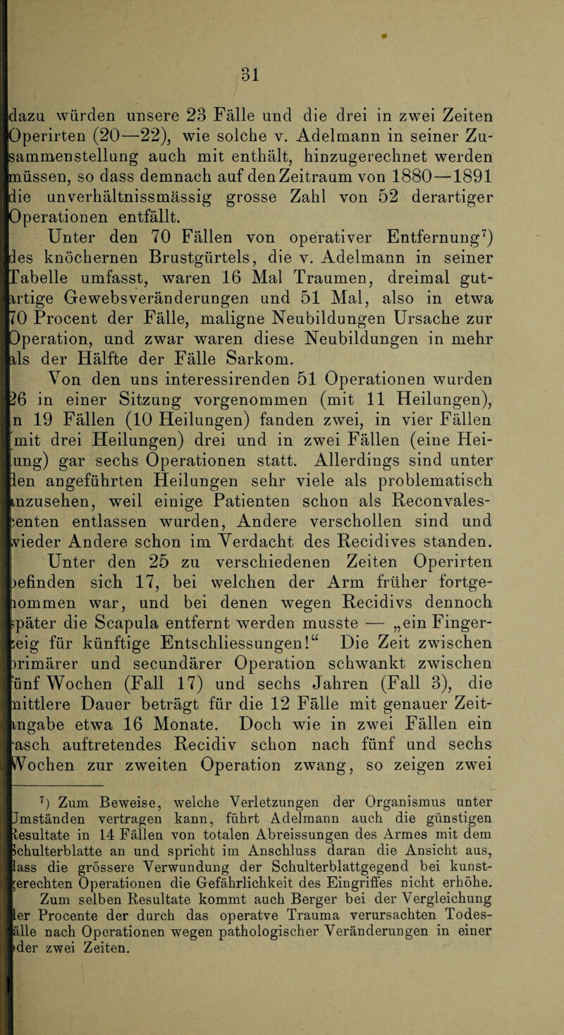 dazu würden unsere 23 Fälle und die drei in zwei Zeiten Operirten (20—-22), wie solche v. Adelmann in seiner Zu¬ sammenstellung auch mit enthält, hinzugerechnet werden müssen, so dass demnach auf den Zeitraum von 1880 —1891 die unverhältnissmässig grosse Zahl von 52 derartiger Operationen entfällt. Unter den 70 Fällen von operativer Entfernung7) des knöchernen Brustgürtels, die v. Adelmann in seiner Tabelle umfasst, waren 16 Mal Traumen, dreimal gut¬ artige Gewebsveränderungen und 51 Mal, also in etwa JO Procent der Fälle, maligne Neubildungen Ursache zur Operation, und zwar waren diese Neubildungen in mehr rls der Hälfte der Fälle Sarkom. Von den uns interessirenden 51 Operationen wurden 26 in einer Sitzung yorgenommen (mit 11 Heilungen), n 19 Fällen (10 Heilungen) fanden zwei, in vier Fällen mit drei Heilungen) drei und in zwei Fällen (eine Hei- ung) gar sechs Operationen statt. Allerdings sind unter len angeführten Heilungen sehr viele als problematisch mzusehen, weil einige Patienten schon als Reconvales- ienten entlassen wurden, Andere verschollen sind und vieder Andere schon im Verdacht des Recidives standen. Unter den 25 zu verschiedenen Zeiten Operirten )efinden sich 17, bei welchen der Arm früher fortge- lommen war, und bei denen wegen Recidivs dennoch später die Scapula entfernt werden musste — „einFinger- :eig für künftige Entschliessungen!“ Die Zeit zwischen primärer und secundärer Operation schwankt zwischen unf Wochen (Fall 17) und sechs Jahren (Fall 3), die nittlere Dauer beträgt für die 12 Fälle mit genauer Zeit- tngabe etwa 16 Monate. Doch wie in zwei Fällen ein ■asch auftretendes Recidiv schon nach fünf und sechs Vochen zur zweiten Operation zwang, so zeigen zwei 7) Zum Beweise, welche Verletzungen der Organismus unter Jmständen vertragen kann, führt Adelmann auch die günstigen tesultate in 14 Fällen von totalen Abreissungen des Armes mit dem Ichulterblatte an und spricht im Anschluss daran die Ansicht aus, lass die grössere Verwundung der Schulterblattgegend bei kunst¬ gerechten Operationen die Gefährlichkeit des Eingriffes nicht erhöhe. Zum selben Resultate kommt auch Berger bei der Vergleichung ler Procente der durch das operatve Trauma verursachten Todes- älle nach Operationen wegen pathologischer Veränderungen in einer »der zwei Zeiten.