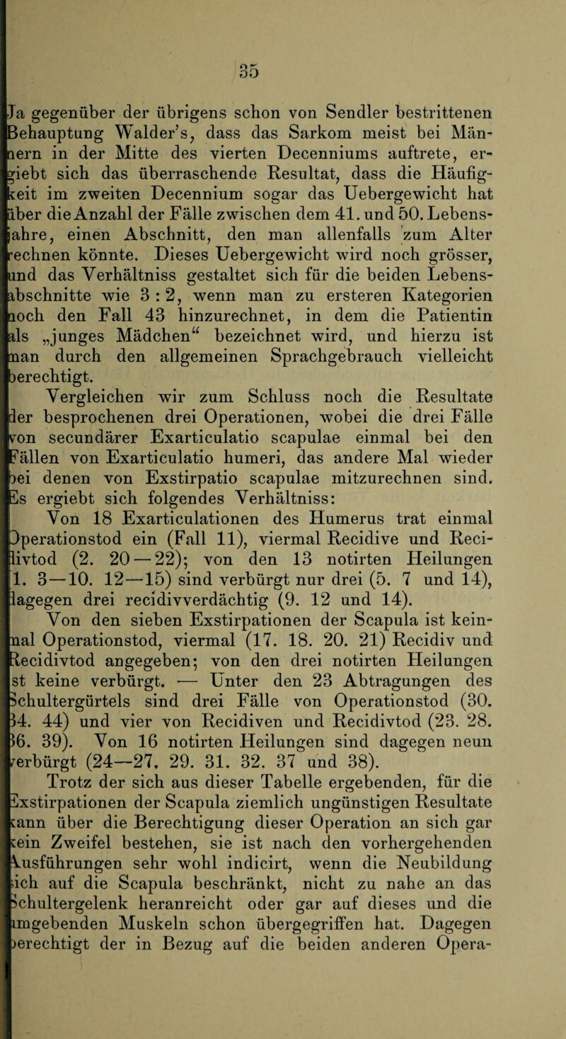 Ja gegenüber der übrigens schon von Sendler bestrittenen Behauptung Walder’s, dass das Sarkom meist bei Män¬ nern in der Mitte des vierten Decenniums auftrete, er¬ gebt sich das überraschende Resultat, dass die Häufig¬ keit im zweiten Decennium sogar das Uebergewicht hat aber die Anzahl der Fälle zwischen dem 41. und 50. Lebens- ahre, einen Abschnitt, den man allenfalls zum Alter 'eclinen könnte. Dieses Uebergewicht wird noch grösser, und das Verhältniss gestaltet sich für die beiden Lebens¬ abschnitte wie 3:2, wenn man zu ersteren Kategorien uoch den Fall 43 hinzurechnet, in dem die Patientin als „junges Mädchen“ bezeichnet wird, und hierzu ist man durch den allgemeinen Sprachgebrauch vielleicht jerechtigt. Vergleichen wir zum Schluss noch die Resultate der besprochenen drei Operationen, wobei die drei Fälle vTon secundärer Exarticulatio scapulae einmal bei den fällen von Exarticulatio humeri, das andere Mal wieder )ei denen von Exstirpatio scapulae mitzurechnen sind. 5s ergiebt sich folgendes Verhältniss: Von 18 Exarticulationen des Humerus trat einmal Operationstod ein (Fall 11), viermal Recidive und Reci- livtod (2. 20 — 22); von den 13 notirten Heilungen 1. 3—10. 12—15) sind verbürgt nur drei (5. 7 und 14), lagegen drei recidivverdächtig (9. 12 und 14). Von den sieben Exstirpationen der Scapula ist kein- nal Operationstod, viermal (17. 18. 20. 21) Recidiv und üecidivtod angegeben; von den drei notirten Heilungen st keine verbürgt. •— Unter den 23 Abtragungen des Echultergürtels sind drei Fälle von Operationstod (30. 34. 44) und vier von Recidiven und Recidivtod (23. 28. 36. 39). Von 16 notirten Heilungen sind dagegen neun verbürgt (24—27. 29. 31. 32. 37 und 38). Trotz der sich aus dieser Tabelle ergebenden, für die Exstirpationen der Scapula ziemlich ungünstigen Resultate kann über die Berechtigung dieser Operation an sich gar kein Zweifel bestehen, sie ist nach den vorhergehenden Vusführungen sehr wohl indicirt, wenn die Neubildung iich auf die Scapula beschränkt, nicht zu nahe an das 3chultergelenk heranreicht oder gar auf dieses und die im gebenden Muskeln schon übergegriffen hat. Dagegen )erechtigt der in Bezug auf die beiden anderen Opera-