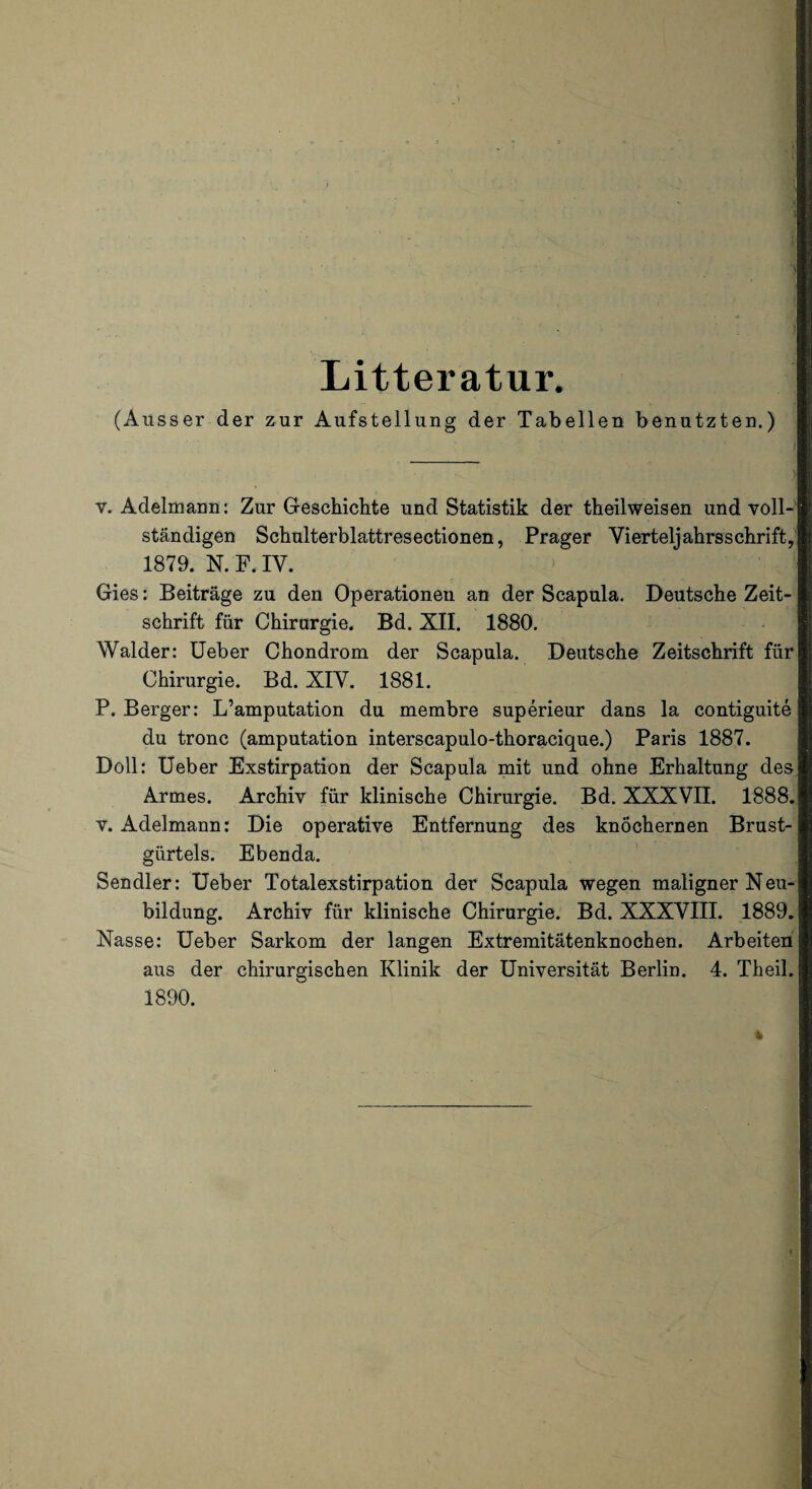 Litteratur. (Ausser der zur Aufstellung der Tabellen benutzter.) v. Adelmann: Zur Geschichte und Statistik der theilweisen und voll¬ ständigen Schulterblattresectionen, Prager Vierteljahrsschrift, 1879. N. F. IV. Gies: Beiträge zu den Operationen an der Scapula. Deutsche Zeit¬ schrift für Chirurgie. Bd. XII. 1880. Wälder: Ueber Chondrom der Scapula. Deutsche Zeitschrift für Chirurgie. Bd. XIV. 1881. P. Berger: L’amputation du membre superieur dans la contiguite du tronc (amputation interscapulo-thoracique.) Paris 1887. Doll: Ueber Exstirpation der Scapula mit und ohne Erhaltung des Armes. Archiv für klinische Chirurgie. Bd. XXXVII. 1888. v. Adelmann: Die operative Entfernung des knöchernen Brust¬ gürtels. Ebenda. Sendler: Ueber Totalexstirpation der Scapula wegen maligner Neu¬ bildung. Archiv für klinische Chirurgie. Bd. XXXVIII. 1889. Nasse: Ueber Sarkom der langen Extremitätenknochen. Arbeiten aus der chirurgischen Klinik der Universität Berlin. 4. Theil. 1890.