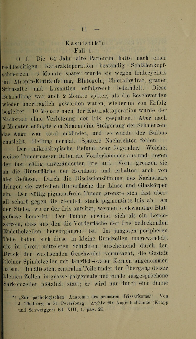 Kasuistik*). Fall 1. 0. J. Die 64 Jahr alte Patientin hatte nach einer rechtsseitigen Kataraktoperation beständig Schläfenkopf- schmerzen. 3 Monate später wurde sie wegen Iridocyclitis mit Atropin-Einträufelung, Blutegeln, Chloralhydrat, grauer Stirnsalbe und Laxantien erfolgreich behandelt. Diese Behandlung war auch 2 Monate später, als die Beschwerden wieder unerträglich geworden waren, wiederum von Erfolg begleitet. 10 Monate nach der Kataraktoperation wurde der Nachstaar ohne Verletzung der Iris gespalten. Aber nach 2 Monaten erfolgte von Neuem eine Steigerung der Schmerzen, das Auge war total erblindet, und so wurde der Bulbus enucleirt. Heilung normal. Spätere Nachrichten fehlen. Der mikroskopische Befund war folgender. Weiche, weisse Tumormassen füllen die Vorderkammer aus und liegen der fast völlig unveränderten Iris auf. Vorn grenzen sie an die Hinterfläche der Hornhaut und .erhalten auch von hier Gefässe. Durch die Discissionsöflnung des Nachstaars dringen sie zwischen Hinterfläche der Linse und Glaskörper ein. Der völlig pigmentfreie Tumor grenzte sich fast über¬ all scharf gegen die ziemlich stark pigmentirte Iris ab. An der Stelle, wo er der Iris aufsitzt, werden dickwandige Blut¬ gefässe bemerkt. Der Tumor erweist sich als ein Leuco- sarcom, dass aus den die Vorderfläche der Iris bedeckenden Endothelzellen hervorgangen ist. Im jüngsten peripheren Teile haben sich diese in kleine Rundzellen umgewandelt, die in ihren mittelsten Schichten, anscheinend durch den Druck der wachsenden Geschwulst verursacht, die Gestalt kleiner Spindelzellen mit länglich-ovalen Kernen angenommen haben. Im ältesten, centralen Teile findet der Übergang dieser kleinen Zellen in grosse polygonale und runde ausgesprochene Sarkomzellen plötzlich statt; er wird nur durch eine dünne *) ,.Zur pathologischen Anatomie des primären Irissarkoms.“ Von J. Thalberg in St. Petersburg. Archiv für Augenheilkunde (Knapp und Schweigger) Bd. XIII, 1, pag. 20.