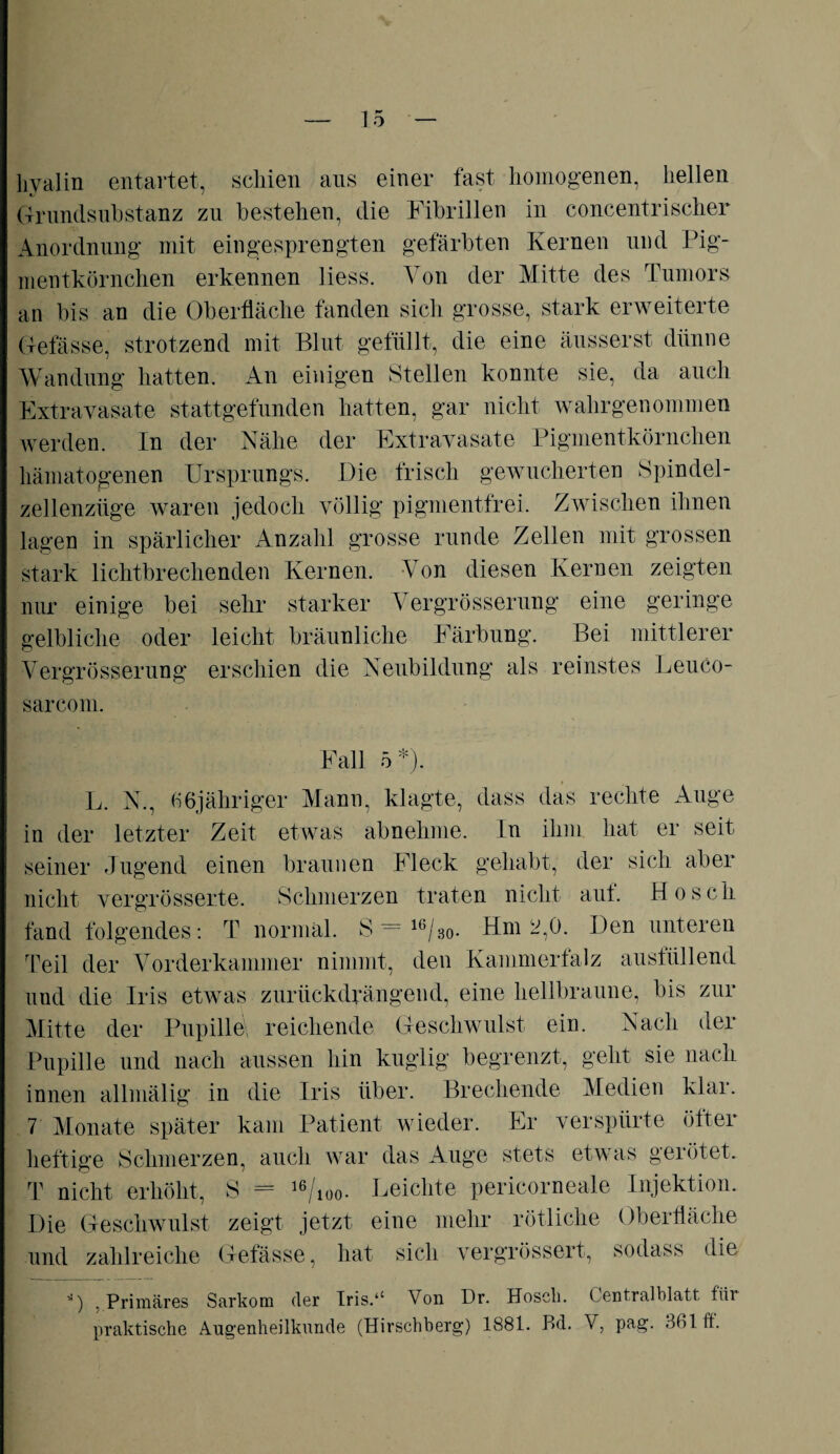 hyalin entartet, schien ans einer fast, homogenen, hellen ffrundsubstanz zu bestehen, die Fibrillen in concentrischer Anordnung mit ein gesprengten gefärbten Kernen und Pig¬ mentkörnchen erkennen liess. Von der Mitte des Tumors an bis an die Oberfläche fanden sich grosse, stark erweiterte Gefässe, strotzend mit Blut gefüllt, die eine äusserst dünne Wandung hatten. An einigen Stellen konnte sie, da auch Extravasate stattgefunden hatten, gar nicht wahrgenommen werden. In der Nähe der Extravasate Pigmentkörnchen hämatogenen Ursprungs. Die frisch gewucherten Spindel- zellenziige waren jedoch völlig pigmentfrei. Zwischen ihnen lagen in spärlicher Anzahl grosse runde Zellen mit grossen stark lichtbrechenden Kernen. Von diesen Kernen zeigten nur einige bei sehr starker Vergrösserung eine geringe gelbliche oder leicht bräunliche Färbung. Bei mittlerer Vergrösserung erschien die Neubildung als reinstes Leuco- sarcom. Fall L. N., 66jübriger Mann, klagte, dass das rechte Auge in der letzter Zeit etwas abnehme. In ihm hat er seit seiner Jugend einen braunen Fleck gehabt, der sich aber nicht vergrösserte. Schmerzen traten nicht aut. Ho sch fand folgendes: T normal. S - 16/30. Hm 2,0. Den unteren Teil der Vorderkammer nimmt, den Kammerfalz ausfüllend und die Iris etwas zurückdrängend, eine hellbraune, bis zur Mitte der Pupille, reichende Geschwulst ein. Nach der Pupille und nach aussen hin kuglig begrenzt, geht sie nach innen allmälig in die Iris über. Brechende Medien klar. 7 Monate später kam Patient wieder. Er verspürte öfter heftige Schmerzen, auch war das Auge stets etwas gerötet, T nicht erhöht, S — 36/ioo- Beichte pericorneale Injektion. Die Geschwulst zeigt jetzt eine mehr rötliche Oberfläche und zahlreiche Gefässe, hat vergrössert, sodass die 0 .Primäres Sarkom der Iris.‘c Von Dr. Hosch. Centralblatt für praktische Augenheilkunde (Hirschberg) 1881. P>d. V, pag. 36111.