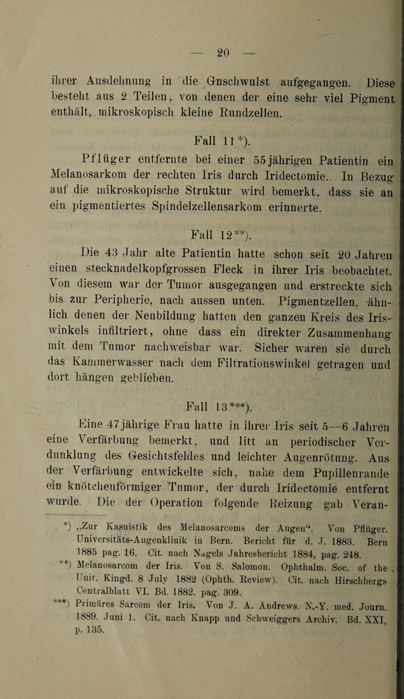 ihrer Ausdehnung in die Gnsclnvulst aufgegangen. Diese bestellt aus 2 Teilen, von denen der eine sehr viel Pigment enthält, mikroskopisch kleine Rundzellen. Fall 11 *). Pflüger entfernte bei einer 55jährigen Patientin ein Melanosarkom der rechten Iris durch Iridectomie.. In Bezug auf die mikroskopische Struktur wird bemerkt, dass sie an ein pigmentiertes Spindelzellensarkom erinnerte. Fall 12**). Die 43 Jahr alte Patientin hatte schon seit 20 Jahren einen stecknadelkopfgrossen Fleck in ihrer Iris beobachtet. \ on diesem war der Tumor ausgegangen und erstreckte sich bis zur Peripherie, nach aussen unten. Pigmentzellen, ähn¬ lich denen der Neubildung hatten den ganzen Kreis des Iris¬ winkels infiltriert, ohne dass ein direkter Zusammenhang mit dem Tumor nachweisbar war. Sicher waren sie durch das Kammerwasser nach dem Filtrationswinkel getragen und dort hängen geblieben. .Fall 13***). Fine 47 jährige Frau hatte in ihrer Iris seit 5—6 Jahren eine Verfärbung bemerkt, und litt an periodischer Ver¬ dunklung des Gesichtsfeldes und leichter Augenrötung. Aus der Verfärbung entwickelte sich, nahe dem Pupillenrande ein knötchenförmiger Tumor, der durch Iridectomie entfernt wurde. Die der Operation folgende Reizung gab Veran- *) »Zur Kasuistik des Melanosarcoms der Augen“. Von Pflüger. Universitäts-Augenklinik in Bern. Bericht für d. J. 1883. Bern 1885 pag. 16. Cit. nach Nagels Jahresbericht 1884, pag. 248. **) Melanosarcom der Iris. Von S. Salomon. Ophthalm. Soc. of the . Unit. Kingd. 8 July 1882 (Ophth. Review). Cit, nach Hirschbergs Centralblatt VI. Bd. 1882. pag. 309. ***) Primäres Sarcom der Iris. Von J. A. Andrews. N.-Y. ined. Journ. 1889. Juni 1. Cit, nach Knapp und Sclnveiggers Archiv. Bd. XXI p. 135.