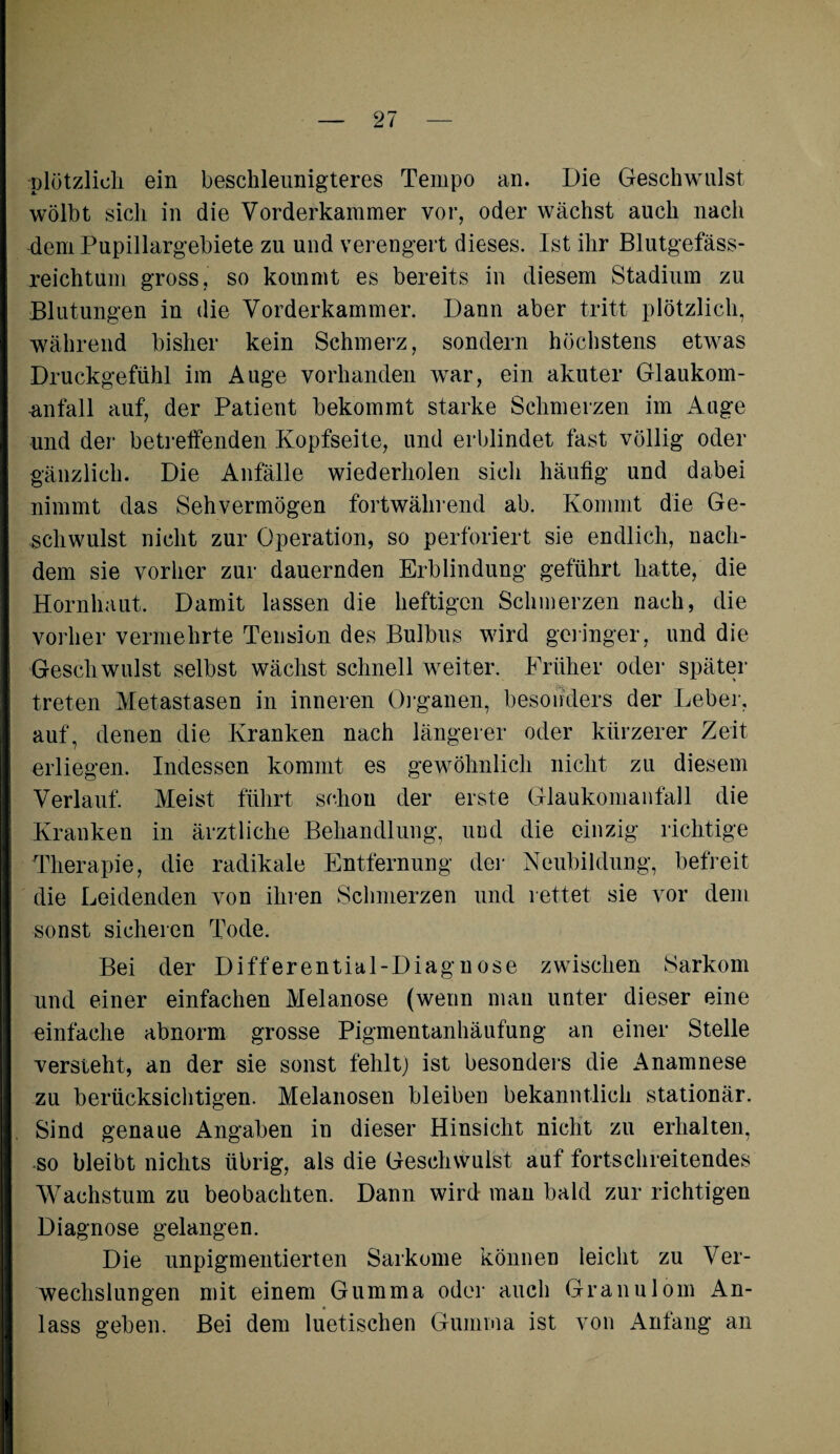 plötzlich ein beschleunigteres Tempo an. Die Geschwulst wölbt sich in die Vorderkammer vor, oder wächst auch nach dem Pupillargebiete zu und verengert dieses. Ist ihr Blutgefäss¬ reichtum gross, so kommt es bereits in diesem Stadium zu Blutungen in die Vorderkammer. Dann aber tritt plötzlich, während bisher kein Schmerz, sondern höchstens etwas Druckgefühl im Auge vorhanden war, ein akuter Glaukom- Anfall auf, der Patient bekommt starke Schmerzen im Auge und der betreffenden Kopfseite, und erblindet fast völlig oder gänzlich. Die Anfälle wiederholen sich häutig und dabei nimmt das Sehvermögen fortwährend ab. Kommt die Ge¬ schwulst nicht zur Operation, so perforiert sie endlich, nach¬ dem sie vorher zur dauernden Erblindung geführt hatte, die Hornhaut. Damit lassen die heftigen Schmerzen nach, die vorher vermehrte Tension des Bulbus wird geringer, und die Geschwulst selbst wächst schnell weiter. Früher oder später treten Metastasen in inneren Organen, besonders der Leber, auf, denen die Kranken nach längerer oder kürzerer Zeit erliegen. Indessen kommt es gewöhnlich nicht zu diesem Verlauf. Meist führt schon der erste Glaukomanfall die Kranken in ärztliche Behandlung, und die einzig richtige Therapie, die radikale Entfernung der Neubildung, befreit die Leidenden von ihren Schmerzen und rettet sie vor dem sonst sicheren Tode. Bei der Differential-Diagnose zwischen Sarkom und einer einfachen Melanose (wenn man unter dieser eine einfache abnorm grosse Pigmentanhäufung an einer Stelle versteht, an der sie sonst fehlt) ist besonders die Anamnese zu berücksichtigen. Melanosen bleiben bekanntlich stationär. Sind genaue Angaben in dieser Hinsicht nicht zu erhalten, so bleibt nichts übrig, als die Geschwulst auf fortschreitendes Wachstum zu beobachten. Dann wird man bald zur richtigen Diagnose gelangen. Die unpigmentierten Sarkome können leicht zu Ver¬ wechslungen mit einem Gumma oder auch Granulom An¬ lass geben. Bei dem luetischen Gumma ist von Anfang an