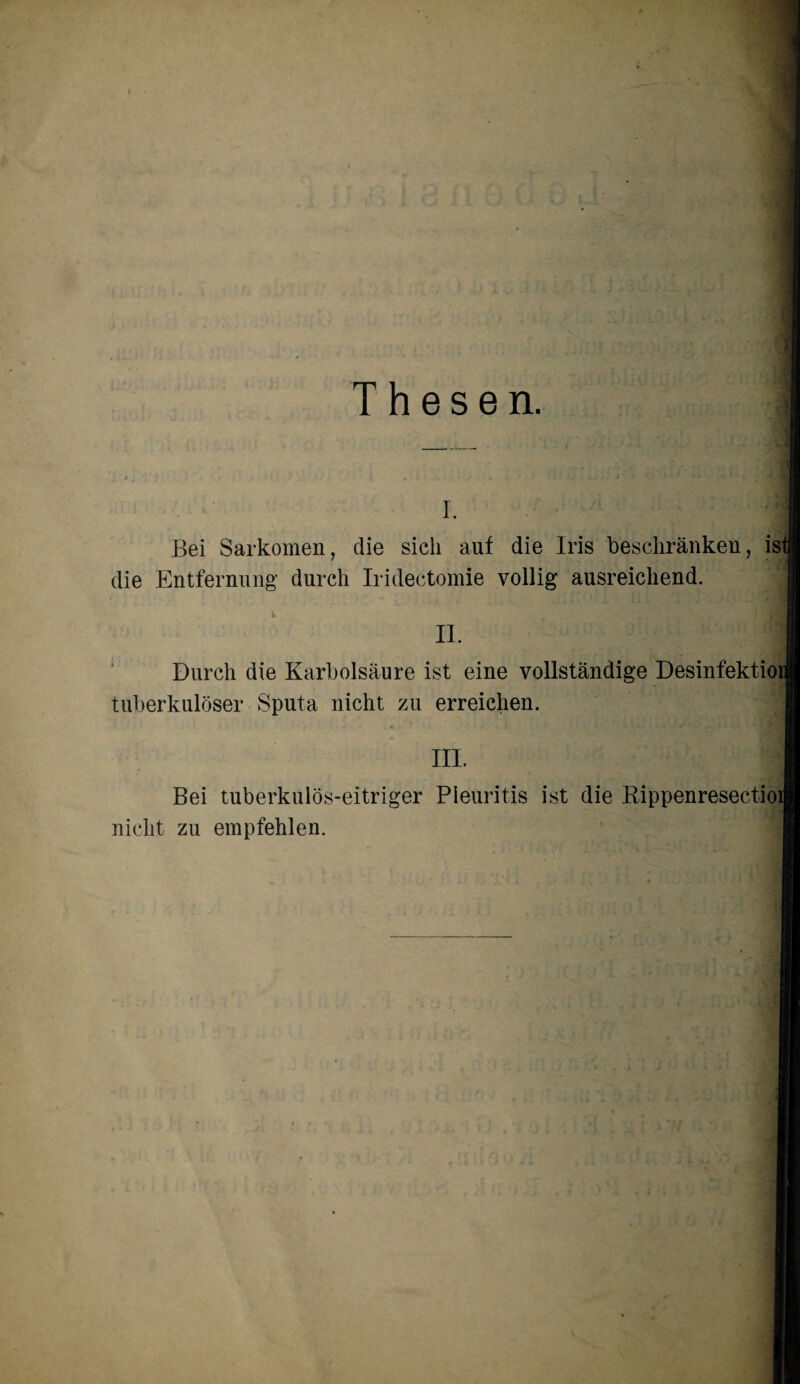 Thesen. I. Bei Sarkomen, die sich auf die Iris beschränken, isl die Entfernung durch Iridectomie völlig ausreichend. II. Durch die Karbolsäure ist eine vollständige Desinfektioi tuberkulöser Sputa nicht zu erreichen. III. Bei tuberkulös-eitriger Pleuritis ist die Bippenresectioi nicht zu empfehlen.