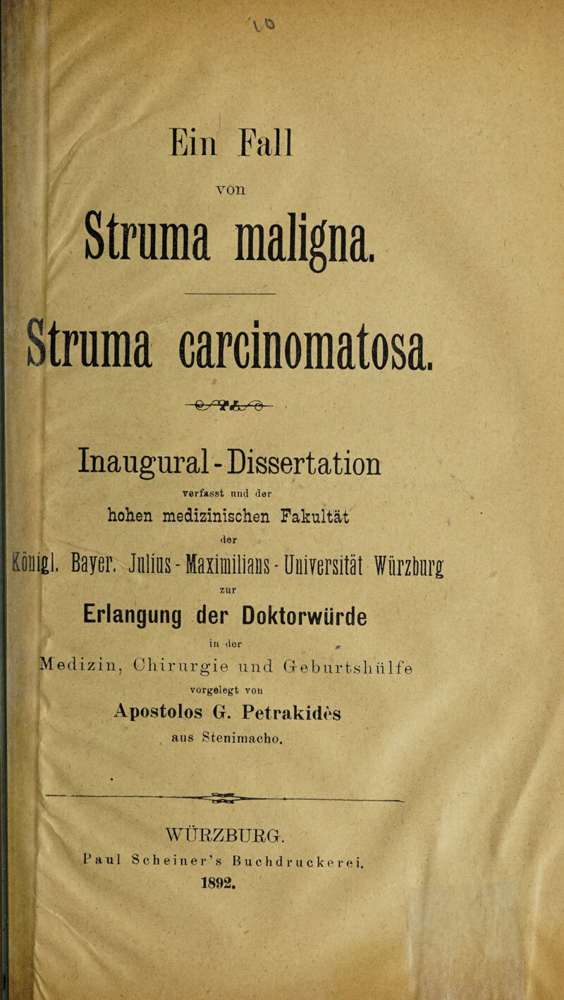 Ein Fall von Struma maligna. Struma carcinomatosa. Inaugural - Dissertation verfasst und der hohen medizinischen Fakultät der Oni£i, Beyer. Julius - Maximilians - Universität fürzben zur Erlangung der Doktorwürde in der „ Medizin, Chirurgie und Gfeburtsliülfe vorgelegt von Apostolos G. Petrakides aus Stenimacho. WÜEZBUEG. Paul S c h e i n e r ’ s Buchdrucker ei. 1892.