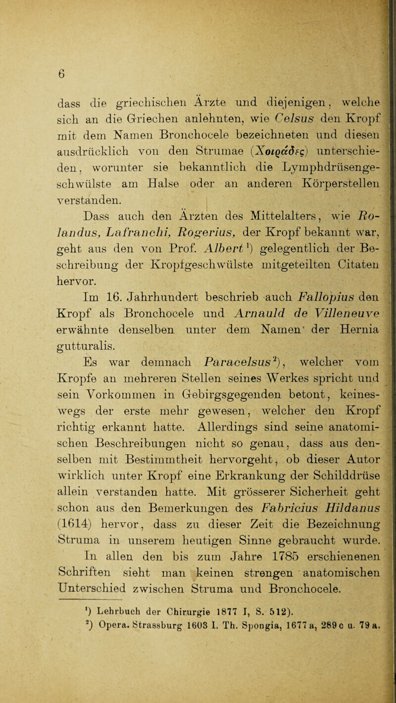 dass die griechischen Ärzte und diejenigen, welche sich an die Griechen anlehnten, wie Celsus den Kropf mit dem Namen Bronchocele bezeichneten und diesen ausdrücklich von den Strumae (XoiQadfc) unterschie¬ den . worunter sie bekanntlich die Lymphdrüsenge- schwülste am Halse oder an anderen Körperstellen verstanden. Dass auch den Ärzten des Mittelalters, wie Ro- landus, Lafranclii, Rogerlus, der Kropf bekannt war, geht aus den von Prof. Albert1) gelegentlich der Be¬ schreibung der Kropfgeschwülste mitgeteilten Citaten hervor. Im 16. Jahrhundert beschrieb auch Fallopius den Kropf als Bronchocele und Arnauld de Villeneuve erwähnte denselben unter dem Namen' der Hernia gutturalis. Es war demnach Paracelsus '2), welcher vom Kropfe an mehreren Stellen seines Werkes spricht und sein Vorkommen in Gebirgsgegenden betont, keines¬ wegs der erste mehr gewesen, welcher den Kropf richtig erkannt hatte. Allerdings sind seine anatomi¬ schen Beschreibungen nicht so genau, dass aus den¬ selben mit Bestimmtheit hervorgeht, ob dieser Autor wirklich unter Kropf eine Erkrankung der Schilddrüse allein verstanden hatte. Mit grösserer Sicherheit geht schon aus den Bemerkungen des Fabricius Hildanus (1614) hervor, dass zu dieser Zeit die Bezeichnung Struma in unserem heutigen Sinne gebraucht wurde. In allen den bis zum Jahre 1785 erschienenen Schriften sieht man keinen strengen anatomischen Unterschied zwischen Struma und Bronchocele. *) Lehrbuch der Chirurgie 1877 I, S. 512). 2) Opera. Strassburg 1608 I. Th. Spongia, 1677 a, 289 c u. 79 a.