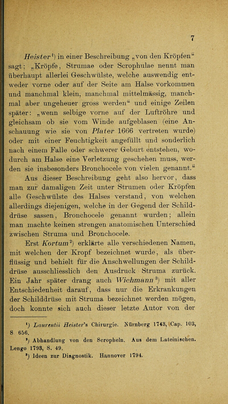 Heister1) in einer Beschreibung „von den Kröpfen“ sagt; „Kröpfe, Strumae oder Scrophulae nennt man überhaupt allerlei Geschwülste, welche auswendig ent¬ weder vorne oder auf der Seite am Halse Vorkommen und manchmal klein, manchmal mittelmässig, manch¬ mal aber ungeheuer gross werden“ und einige Zeilen später: „wenn selbige vorne auf der Luftröhre und gleichsam ob sie vom Winde aufgeblasen (eine An¬ schauung wie sie von Plater 1666 vertreten wurde) oder mit einer Feuchtigkeit angefüllt und sonderlich nach einem Falle oder schwerer Geburt entstehen, wo- durch am Halse eine Verletzung geschehen muss, wer¬ den sie insbesonders Bronchocele von vielen genannt.“ Aus dieser Beschreibung geht also hervor, dass man zur damaligen Zeit unter Strumen oder Kröpfen alle Geschwülste des Halses verstand, von welchen allerdings diejenigen, welche in der Gegend der Schild¬ drüse sassen, Bronchocele genannt wurden; allein man machte keinen strengen anatomischen Unterschied zwischen Struma und Bronchocele. Erst Kortum2) erklärte alle verschiedenen Namen, mit welchen der Kropf bezeichnet wurde, als über¬ flüssig und behielt für die Anschwellungen der Schild¬ drüse ausschliesslich den Ausdruck Struma zurück. Ein Jahr später drang auch Wichmann3) mit aller Entschiedenheit darauf, dass nur die Erkrankungen der Schilddrüse mit Struma bezeichnet werden mögen, doch konnte sich auch dieser letzte Autor von der *) Laurmtii Heister'a Chirurgie. Nürnberg 1743, Cap. 103, S 656. Abhandlung von den Scropheln. Aus dem Lateinischen. Lengo 1793, S. 49. 8) Ideen zur Diagnostik. Hannover 1794.