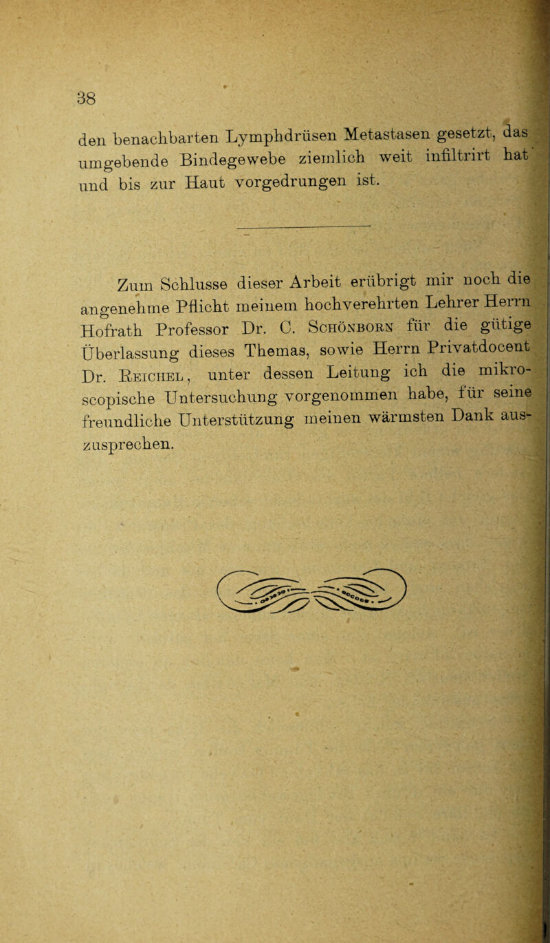 den benachbarten Lymphdrüsen Metastasen gesetzt, das umgebende Bindegewebe ziemlich weit infiltrirt hat ; und bis zur Haut vorgedrungen ist. Zum Schlüsse dieser Arbeit erübrigt mir noch die angenehme Pflicht meinem hochverehrten Lehrer Herrn Hofrath Professor Dr. C. Schönborn für die gütige j Überlassung dieses Themas, sowie Herrn Privatdocent ! Dr. Reichel, unter dessen Leitung ich die mikro- j scopische Untersuchung vorgenommen habe, für seine j freundliche Unterstützung meinen wärmsten Dank aus- zusprechen.
