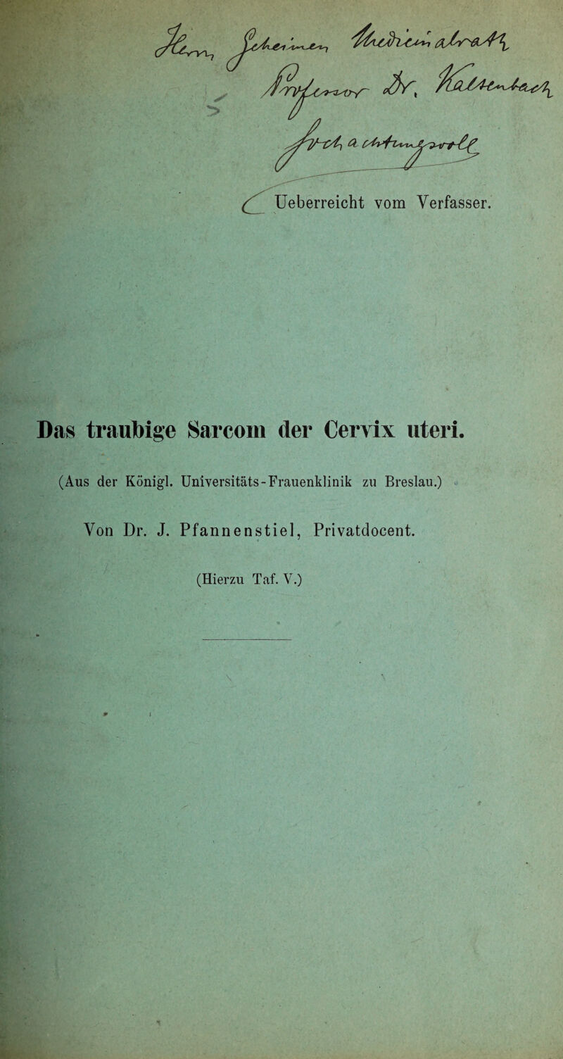 Ueberreicht vom Verfasser. Das traubige Sarcom der Cervix uteri. (Aus der Königl. Universitäts-Frauenklinik zu Breslau.) Von Dr. J. Pfannenstie], Privatdocent. (Hierzu Taf. V.) * I 1