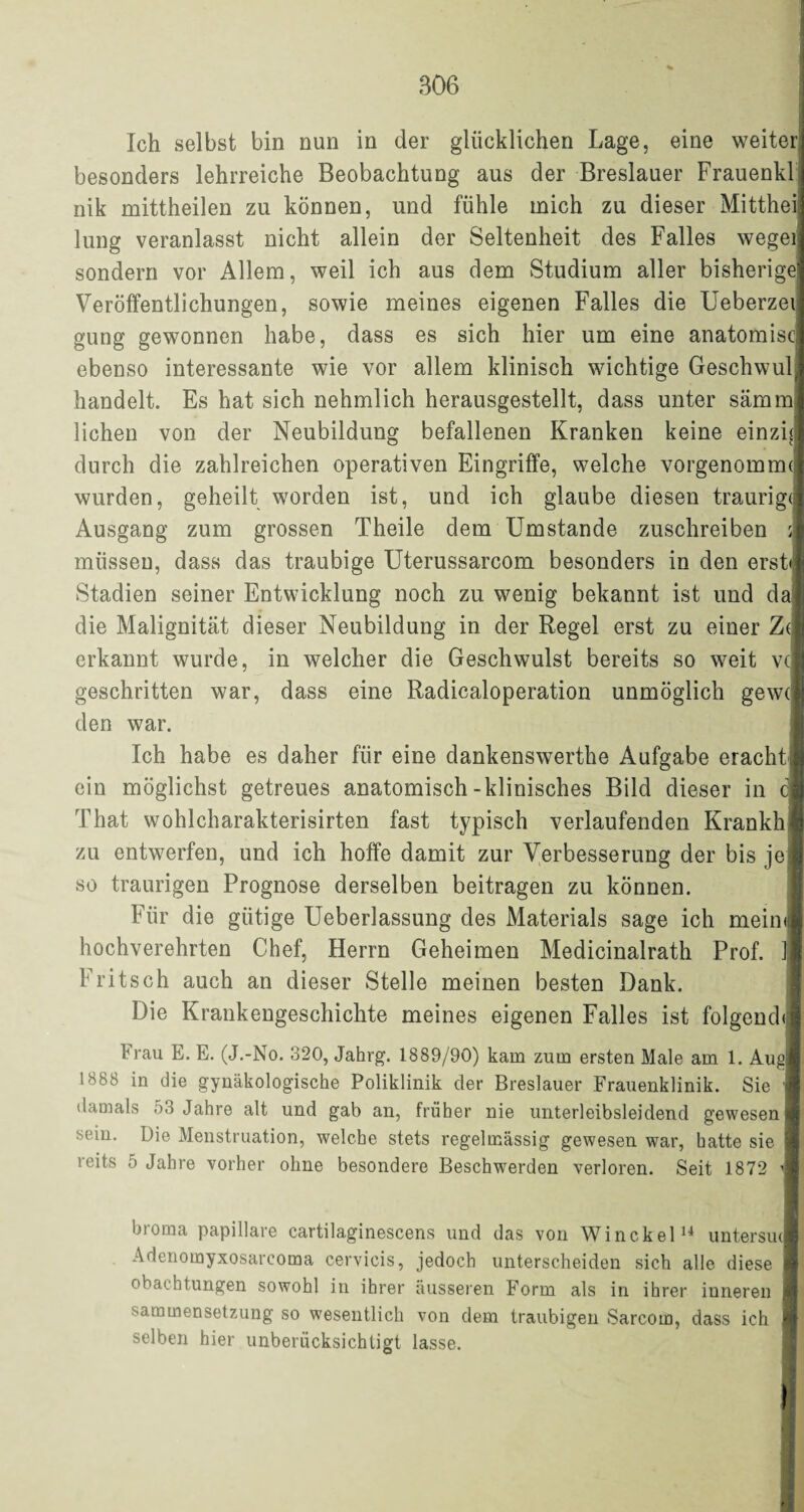 Ich selbst bin nun in der glücklichen Lage, eine weiter besonders lehrreiche Beobachtung aus der Breslauer Frauenkl nik mittheilen zu können, und fühle mich zu dieser Mitthei lung veranlasst nicht allein der Seltenheit des Falles wegei sondern vor Allem, weil ich aus dem Studium aller bisherige Veröffentlichungen, sowie meines eigenen Falles die Ueberzei gung gewonnen habe, dass es sich hier um eine anatomisc ebenso interessante wie vor allem klinisch wichtige Geschwul handelt. Es hat sich nehmlich herausgestellt, dass unter sämm liehen von der Neubildung befallenen Kranken keine einzid durch die zahlreichen operativen Eingriffe, welche vorgenomrm wurden, geheilt worden ist, und ich glaube diesen traurige Ausgang zum grossen Theile dem Umstande zuschreiben müssen, dass das traubige Uterussarcom besonders in den erst Stadien seiner Entwicklung noch zu wenig bekannt ist und da| die Malignität dieser Neubildung in der Regel erst zu einer 7a erkannt wurde, in welcher die Geschwulst bereits so weit vc geschritten war, dass eine Radicaloperation unmöglich gew( den war. Ich habe es daher für eine dankenswerthe Aufgabe eracht ein möglichst getreues anatomisch-klinisches Bild dieser in c That wohlcharakterisirten fast typisch verlaufenden Krankh zu entwerfen, und ich hoffe damit zur Verbesserung der bis je so traurigen Prognose derselben beitragen zu können. Für die gütige Ueberlassung des Materials sage ich meinij hochverehrten Chef, Herrn Geheimen Medicinalrath Prof. 1 Fritsch auch an dieser Stelle meinen besten Dank. Die Krankengeschichte meines eigenen Falles ist folgend Frau E. E. (J.-No. 320, Jahrg. 1889/90) kam zum ersten Male am 1. Augj 1888 in die gynäkologische Poliklinik der Breslauer Frauenklinik. Sie damals 53 Jahre alt und gab an, früher nie unterleibsleidend gewesen sein. Die Menstruation, welche stets regelmässig gewesen war, hatte sie reits 5 Jahre vorher ohne besondere Beschwerden verloren. Seit 1872 i broma papillare cartilaginescens und das von Winckel14 untersuJ Adenomyxosarcoma cervieis, jedoch unterscheiden sich alle diese obaehtungen sowohl in ihrer äusseren Form als in ihrer inneren sammensetzung so wesentlich von dem traubigen Sarcom, dass ich selben hier unberücksichtigt lasse.