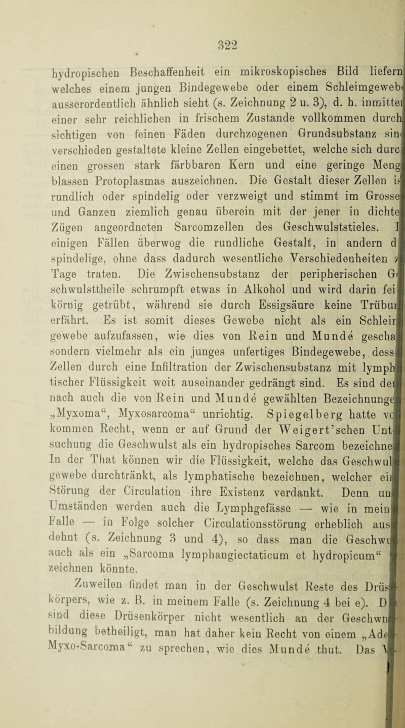 hydropischen Beschaffenheit ein mikroskopisches Bild liefern welches einem jungen Bindegewebe oder einem Schleimgeweb ausserordentlich ähnlich sieht (s. Zeichnung 2 u. 3), d. h. inmitte einer sehr reichlichen in frischem Zustande vollkommen durch sichtigen von feinen Fäden durchzogenen Grundsubstanz sin verschieden gestaltete kleine Zellen eingebettet, welche sich dure einen grossen stark färbbaren Kern und eine geringe Meng blassen Protoplasmas auszeichnen. Die Gestalt dieser Zellen i$ rundlich oder spindelig oder verzweigt und stimmt im Gross und Ganzen ziemlich genau überein mit der jener in dichte] einigen Fällen überwog die rundliche Gestalt, in andern d spindelige, ohne dass dadurch wesentliche Verschiedenheiten ?] Tage traten. Die Zwischensubstanz der peripherischen G schwulsttheile schrumpft etwas in Alkohol und wird darin fei körnig getrübt, während sie durch Essigsäure keine Trübur erfährt. Es ist somit dieses Gewebe nicht als ein Schleir gewebe aufzufassen, wie dies von Rein und Munde gescha sondern vielmehr als ein junges unfertiges Bindegewebe, dess Zellen durch eine Infiltration der Zwischensubstanz mit lymph tischer Flüssigkeit weit auseinander gedrängt sind. Es sind de nach auch die von Rein und Munde gewählten Bezeichnunge „Myxoma“, Myxosarcoma“ unrichtig. Spiegelberg hatte v kommen Recht, wenn er auf Grund der Weigert’schen Unt suchung die Geschwulst als ein hydropisches Sarcom bezeichn In der That können wir die Flüssigkeit, welche das Geschwul gewebe durchtränkt, als lymphatische bezeichnen, welcher ei Störung der Circulation ihre Existenz verdankt. Denn un l mständen werden auch die Lymphgefässe — wie in mein l alle in Folge solcher Circulationsstörung erheblich aus dehnt (s. Zeichnung 3 und 4), so dass man die Geschwi] auch als ein „Sarcoma lymphangiectaticum et hydropicum“ zeichnen könnte. Zuweilen findet man in der Geschwulst Reste des Drüs körpers, wie z. B. in meinem Falle (s. Zeichnung 4 bei e). D sind diese Drüsenkörper nicht wesentlich an der Geschwn bildung betheiligt, man hat daher kein Recht von einem „Ad MyxO'Sarcomau zu sprechen, wie dies Munde thut. Das \