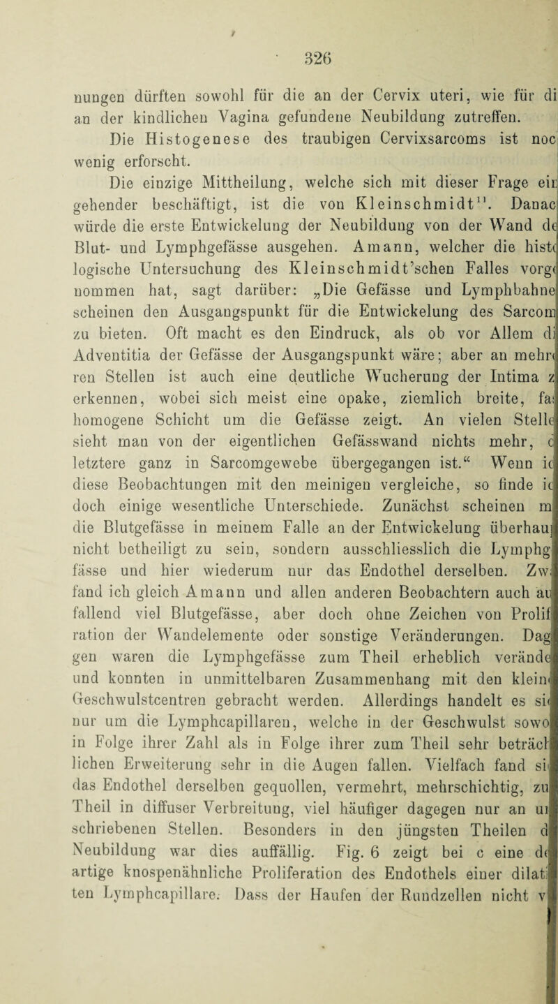 / • 326 nungen dürften sowohl für die an der Cervix uteri, wie für di an der kindlichen Vagina gefundene Neubildung zutreffen. Die Histogenese des traubigen Cervixsarcoms ist noc wenig erforscht. Die einzige Mittheilung, welche sich mit dieser Frage eid gehender beschäftigt, ist die von Kleinschmidtn. Danae würde die erste Entwickelung der Neubildung von der Wand de Blut- und Lymphgefässe ausgehen. Amann, welcher die histc logische Untersuchung des Kleinschmidt’schen Falles vorg< nommen hat, sagt darüber: „Die Gefässe und Lymphbahne scheinen den Ausgangspunkt für die Entwickelung des Sarcom zu bieten. Oft macht es den Eindruck, als ob vor Allem di Adventitia der Gefässe der Ausgangspunkt wäre; aber an rnehn ren Stellen ist auch eine deutliche Wucherung der Intima z erkennen, wobei sich meist eine opake, ziemlich breite, fat homogene Schicht um die Gefässe zeigt. An vielen Stelle sieht mau von der eigentlichen Gefässwand nichts mehr, c letztere ganz in Sarcomgewebe übergegangen ist.“ Wenn ic diese Beobachtungen mit den meinigen vergleiche, so finde ic doch einige wesentliche Unterschiede. Zunächst scheinen m die Blutgefässe in meinem Falle an der Entwickelung überhau] nicht betheiligt zu seiD, sondern ausschliesslich die Lymphg fässe und hier wiederum nur das Endothel derselben. Zw; fand ich gleich Amann und allen anderen Beobachtern auch au fallend viel Blutgefässe, aber doch ohne Zeichen von Prolif ration der Wandelemente oder sonstige Veränderungen. Dagj gen waren die Lymphgefässe zum Theil erheblich verände und konnten in unmittelbaren Zusammenhang mit den klein« Geschwulstcentren gebracht werden. Allerdings handelt es si< nur um die Lymphcapillaren, welche in der Geschwulst so wo in Folge ihrer Zahl als in Folge ihrer zum Theil sehr beträcl liehen Erweiterung sehr in die Augen fallen. Vielfach fand si< das Endothel derselben gequollen, vermehrt, mehrschichtig, zu Theil in diffuser Verbreitung, viel häufiger dagegen nur an ui schriebenen Stellen. Besonders in den jüngsteu Theilen d Neubildung war dies auffällig. Fig. 6 zeigt bei c eine ch artige knospenähnliche Proliferation des Endothels einer dilati