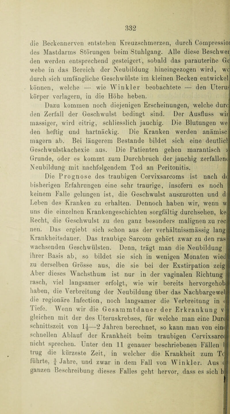 die Beckennerven entstehen Kreuzschmerzen, durch Compressioi des Mastdarms Störungen beim Stuhlgang. Alle diese Beschwei den werden entsprechend gesteigert, sobald das parauterine Ge webe in das Bereich der Neubildung hineingezogen wird, wc durch sich umfängliche Geschwülste im kleinen Becken entwickel können, welche — wie Winkler beobachtete — den Uteru körper verlagern, in die Höhe heben. Dazu kommen noch diejenigen Erscheinungen, welche durc den Zerfall der Geschwulst bedingt sind. Der Ausfluss wii massiger, wird eitrig, schliesslich jauchig. Die Blutungen we den heftig und hartnäckig. Die Kranken werden anämisc magern ab. Bei längerem Bestände bildet sich eine deutlic Geschwulstkachexie aus. Die Patienten gehen marantisch Grunde, oder es kommt zum Durchbruch der jauchig zerfallem Neubildung mit nachfolgendem Tod an Peritonitis. Die Prognose des traubigen Cervixsarcoms ist nach d<| bisherigen Erfahrungen eine sehr traurige, insofern es noch keinem Falle gelungen ist, die Geschwulst auszurotten und d Leben des Kranken zu erhalten. Dennoch haben wir, wenn w uns die einzelnen Krankengeschichten sorgfältig durchsehen, ke Recht, die Geschwulst zu den ganz besonders malignen zu rec neu. Das ergiebt sich schon aus der verhältnissmässig lang Krankheitsdauer. Das traubige Sarcom gehört zwar zu den ras wachsenden Geschwülsten. Denn, trägt man die Neubildung ihrer Basis ab, so bildet sie sich in wenigen Monaten wie zu derselben Grösse aus, die sie bei der Exstirpation zeig Aber dieses Wachsthum ist nur in der vaginalen Richtung rasch, viel langsamer erfolgt, wie wir bereits hervorgehob haben, die Verbreitung der Neubildung über das Nachbargewel die regionäre infection, noch langsamer die Verbreitung in diele. Wenn wir die Gesammtdauer der Erkrankung v gleichen mit der des Uteruskrebses, für welche man eine Dun schnittszeit von 1^—2 Jahren berechnet, so kann man von ein< schnellen Ablauf der Krankheit beim traubigen Cervixsarc«! nicht sprechen. Unter den 11 genauer beschriebenen Fällen trug die kürzeste Zeit, in welcher die Krankheit zum Tc führte, {• Jahre, und zwar in dem Fall von Winkler. Aus ( ganzen Beschreibung dieses Falles geht hervor, dass es sich h