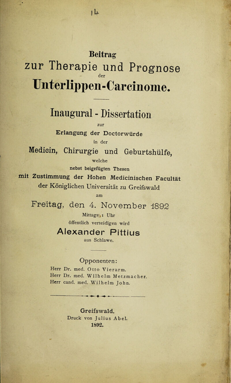 Beitrag zur Therapie und Prognose der Unterlippen-Carcinome. Inaugural - Dissertation zur Erlangung der Doctorwürde in der Mediein, Chirurgie und Geburtshülfe, welche nebst beigefügten Thesen mit Zustimmung der Hohen Medicinischen Facultät der Königlichen Universität zu Greifswald am Freitag, den 4. November 1892 Mittags ji Uhr öffentlich verteidigen wird Alexander Pittius aus Schlawe. Opponenten: Herr Dr. med. Otto Vierarm. Herr Dr. med. Wilhelm Metzmacher. Herr cand. med. Wilhelm John. Greifswald. Druck von Julius Abel. 1892.